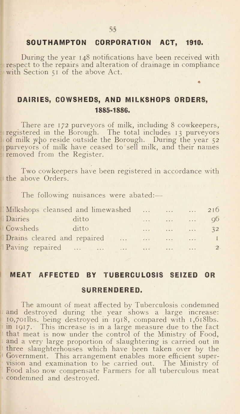 SOUTHAMPTON CORPORATION ACT, 1910. During the year 148 notifications have been received with respect to the repairs and alteration of drainage in compliance with Section 51 of the above Act. & DAIRIES, COWSHEDS, AND MEIKSHOPS ORDERS, 1885=1886. There are 172 purveyors of milk, including 8 cowkeepers, registered in the Borough. The total includes 13 purveyors of milk who reside outside the Borough. During the year 52 purveyors of milk have ceased to sell milk, and their names removed from the Register. Two cowkeepers have been registered in accordance with the above Orders. The following nuisances were abated:— Milkshops cleansed and limewashed ... ... ... 216 Dairies ditto ... ... ... 96 Cowsheds ditto ... ... ... 32 Drams cleared and repaired ... ... ... ... 1 Paving repaired ... ... ... ... ... ... 2 MEAT AFFECTED BY TUBERCULOSIS SEIZED OR SURRENDERED. The amount of meat affected by Tuberculosis condemned and destroyed during the year shows a large increase: io,70ilbs. being destroyed in 1918, compared with i,6i81bs. in 1917. This increase is in a large measure due to the fact that meat is now under the control of the Ministry of Food, and a very large proportion of slaughtering is carried out in three slaughterhouses which have been taken over by the Government. This arrangement enables more efficient super¬ vision and examination to be carried out. The Ministry of Food also now compensate Farmers for all tuberculous meat condemned and destroyed.