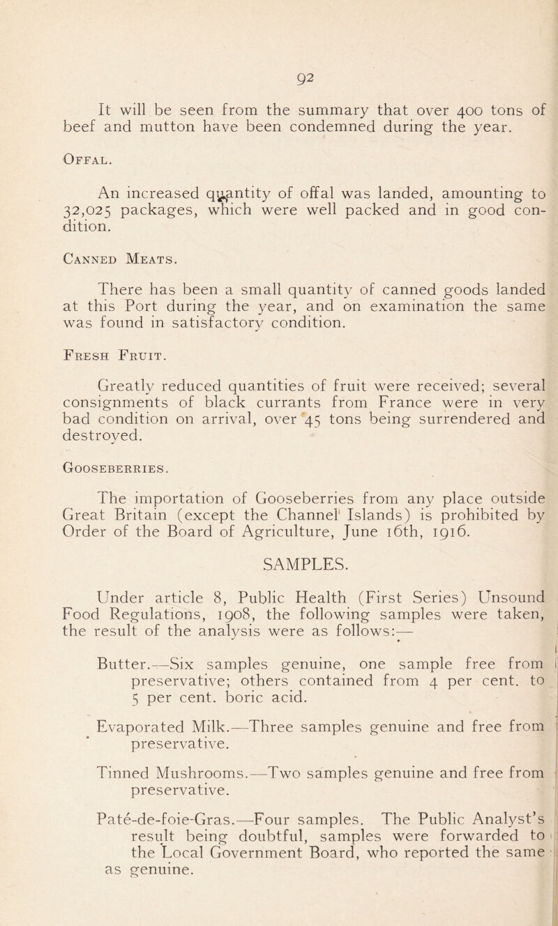 It will be seen from the summary that over 400 tons of beef and mutton have been condemned during the year. Offal. An increased quantity of offal was landed, amounting to 32,025 packages, which were well packed and in good con¬ dition. Canned Meats. There has been a small quantity of canned goods landed at this Port during the year, and on examination the same was found in satisfactory condition. Fresh Fruit. Greatly reduced quantities of fruit were received; several consignments of black currants from France were in very bad condition on arrival, over 45 tons being surrendered and destroved. J Gooseberries. The importation of Gooseberries from any place outside Great Britain (except the Channel Islands) is prohibited by Order of the Board of Agriculture, June 16th, 1916. SAMPLES. Under article 8, Public Health (First Series) Unsdund Food Regulations, 1908, the following samples were taken, the result of the analysis were as follows:— 1 Butter.—Six samples genuine, one sample free from i preservative; others contained from 4 per cent, to 5 per cent, boric acid. Evaporated Milk.—Three samples genuine and free from preservative. Tinned Mushrooms.—Two samples genuine and free from preservative. Pate-de-foie-Gras.—Four samples. The Public Analyst’s result being doubtful, samples were forwarded to the Local Government Board, who reported the same as genuine.