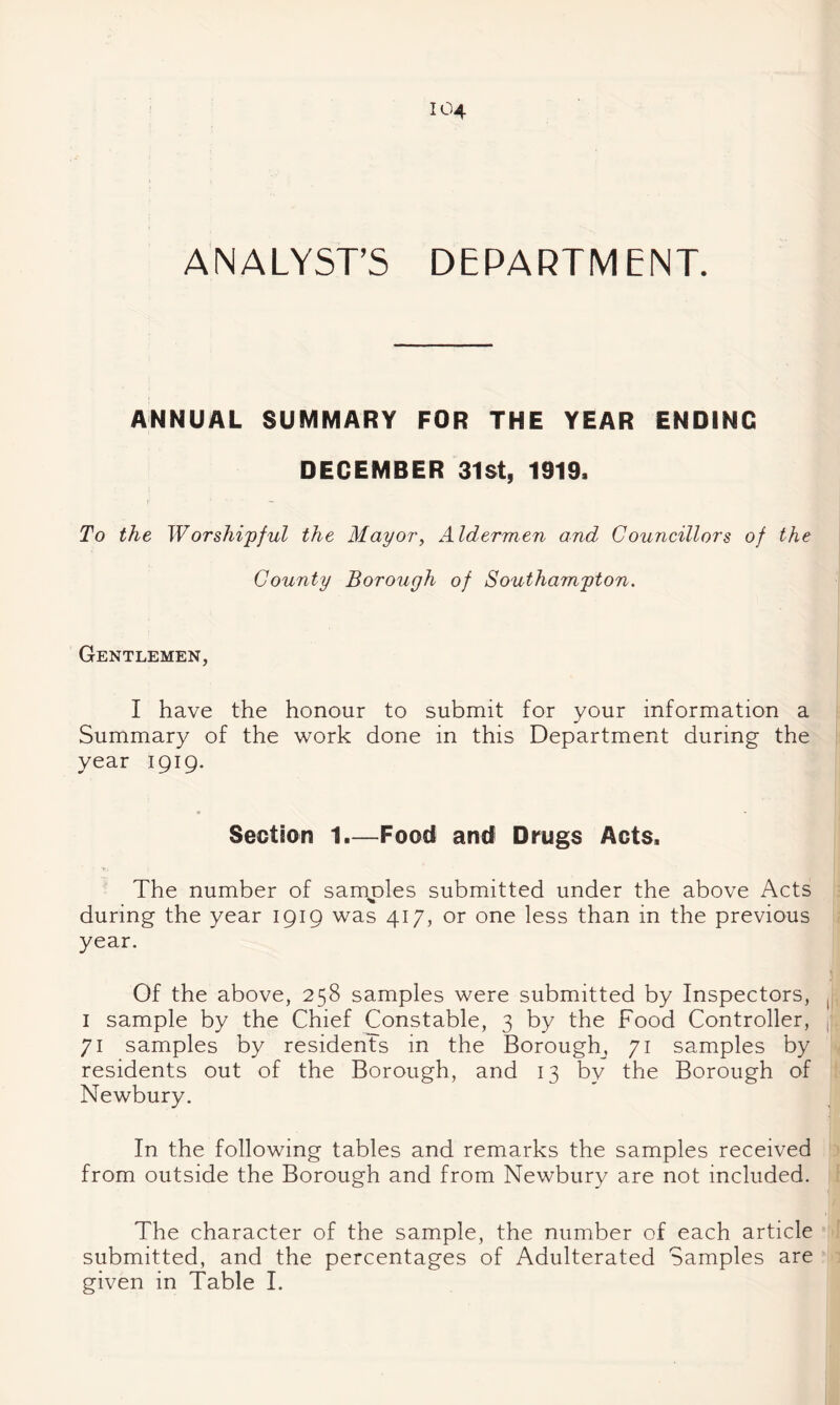 ANALYST’S DEPARTMENT. ANNUAL SUMMARY FOR THE YEAR ENDING DECEMBER 31st, 1919. To the Worshipful the Mayor^ Aldermen and Councillors of the County Borough of Southampton. Gentlemen, I have the honour to submit for your information a Summary of the work done in this Department during the year IQIQ. Section 1.—Food and Drugs Acts. * The number of samj^les submitted under the above Acts during the year IQIQ was 417, or one less than in the previous year. Of the above, 258 samples were submitted by Inspectors, I sample by the Chief Constable, 3 by the Food Controller, 71 samples by residents in the Borough, 71 samples by residents out of the Borough, and 13 by the Borough of Newbury. In the following tables and remarks the samples received from outside the Borough and from Newbury are not included. The character of the sample, the number of each article submitted, and the percentages of Adulterated Samples are given in Table I.