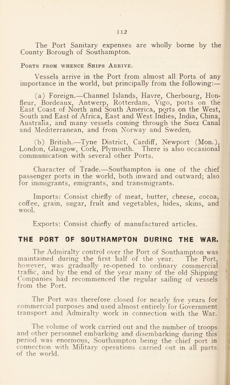 I 12 The Port Sanitary expenses are wholly borne by the County Borough of Southampton. Ports from whence Ships Arrive. Vessels arrive in the Port from almost all Ports of any importance in the world, but principally from the followung:— (a) Foreign.—Channel Islands, Havre, Cherbourg, Hon- fleur, Bordeaux, Antwerp, Rotterdam, Vigo, ports on the East Coast of North and South America, ports on the West, South and East of Africa, East and West Indies, India, China, Australia, and many vessels coming through the Suez Canal and Mediterranean, and from Norw^ay and Sweden. (b) British.—Tyne District, Cardiff, Newport (Mon.), London, Glasgow, Cork, Plymouth. There is also occasional communication with several other Ports. Character of Trade.—Southampton is one of the chief passenger ports in the world, both inward and outward; also for immigrants, emigrants, and transmigrants. Imports: Consist chiefly of meat, butter, cheese, cocoa, coffee, grain, sugar, fruit and vegetables, hides, skins, and wool. Exports: Consist chiefly of manufactured articles. THE PORT OF SOUTHAMPTON DURING THE WAR. The Admiralty control over the Port of Southampton was maintained during the first half of the year. The Port, hov/ever, was gradually re-opened to ordinary commercial traffic, and by the end of the year many of the old Shipping Companies had recommenced the regular sailing of vessels from the Port. The Port was therefore closed for nearly five years for commercial purposes and used almost entirely for Government transport and Admiralt)^ work in connection with the War. The volume of work carried out and the number of troops and other personnel embarking and disembarking during this period was enormous, Southampton being the chief port in connection with Military operations carried out in all parts of the world.