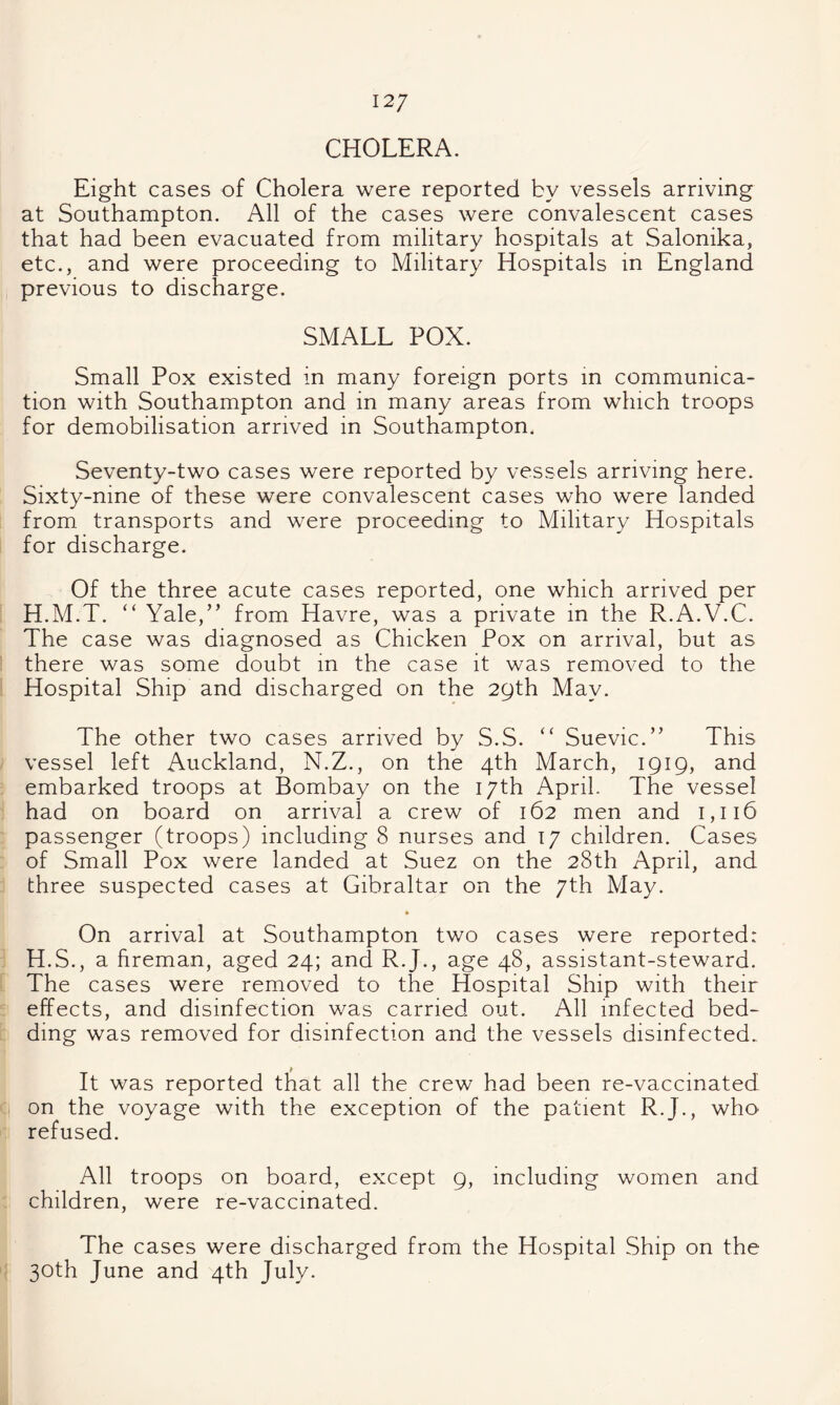 12/ CHOLERA. Eight cases of Cholera were reported by vessels arriving at Southampton. All of the cases were convalescent cases that had been evacuated from military hospitals at Salonika, etc., and were proceeding to Military Hospitals in England previous to discharge. SMALL POX. Small Pox existed in many foreign ports in communica¬ tion with Southampton and in many areas from which troops for demobilisation arrived in Southampton. Seventy-two cases were reported by vessels arriving here. Sixty-nine of these were convalescent cases who were landed from transports and were proceeding to Military Hospitals for discharge. Of the three acute cases reported, one which arrived per H.M.T. “ Yale,” from Havre, was a private in the R.A.V.C. The case was diagnosed as Chicken Pox on arrival, but as there was some doubt in the case it was removed to the Hospital Ship and discharged on the 29th May. The other two cases arrived by S.S. “ Suevic.” This vessel left Auckland, N.Z., on the 4th March, 1919, and embarked troops at Bombay on the 17th April. The vessel had on board on arrival a crew of 162 men and I,ii6 passenger (troops) including 8 nurses and 17 children. Cases of Small Pox were landed at Suez on the 28th April, and three suspected cases at Gibraltar on the 7th May. • On arrival at Southampton two cases were reported: H.S., a fireman, aged 24; and R.J., age 48, assistant-steward. The cases were removed to the Hospital Ship with their effects, and disinfection was carried out. All infected bed¬ ding was removed for disinfection and the vessels disinfected. It was reported that all the crew had been re-vaccinated on the voyage with the exception of the patient R.J., who refused. All troops on board, except 9, including women and children, were re-vaccinated. The cases were discharged from the Hospital Ship on the 30th June and 4th July.