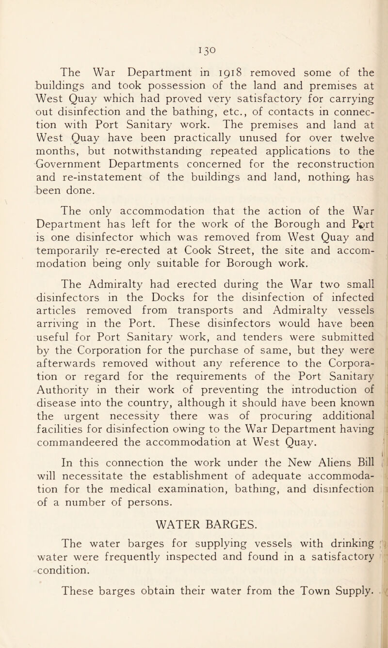 The War Department in 1918 removed some of the buildings and took possession of the land and premises at West Quay which had proved very satisfactory for carrying out disinfection and the bathing, etc., of contacts in connec¬ tion with Port Sanitary work. The premises and land at West Quay have been practically unused for over twelve months, but notwithstanding repeated applications to the Government Departments concerned for the reconstruction and re-instatement of the buildings and land, nothing has been done. The only accommodation that the action of the War Department has left for the work of the Borough and is one disinfector which was removed from West Quay and temporarily re-erected at Cook Street, the site and accom¬ modation being only suitable for Borough work. The Admiralty had erected during the War two small disinfectors in the Docks for the disinfection of infected articles removed from transports and Admiralty vessels arriving in the Port. These disinfectors would have been useful for Port Sanitary work, and tenders were submitted by the Corporation for the purchase of same, but they were afterwards removed without any reference to the Corpora¬ tion or regard for the requirements of the Port Sanitary Authority in their work of preventing the introduction of disease into the country, although it should have been known the urgent necessity there was of procuring additional facilities for disinfection owing to the War Department having commandeered the accommodation at West Quay. In this connection the work under the New Aliens Bill ii will necessitate the establishment of adequate accommoda¬ tion for the medical examination, bathing, and disinfection of a number of persons. WATER BARGES. The water barges for supplying vessels with drinking , water were frequently inspected and found in a satisfactory condition. These barges obtain their water from the Town Supply.