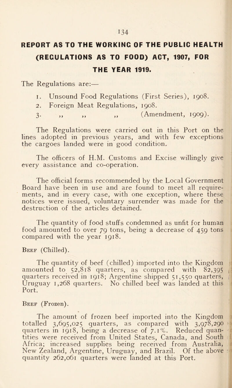 REPORT AS TO THE WORKING OF THE PUBLIC HEALTH (REGULATIONS AS TO FOOD) ACT, 1907, FOR THE YEAR 1919. The Regulations are:— 1. Unsound Food Regulations (First Series), 1908. 2. Foreign Meat Regulations, 1908. 3. ,, ,, ,, (Amendment, 1909). The Regulations were carried out in this Port on the lines adopted in previous years, and with few exceptions the cargoes landed were in good condition. The officers of H.M. Customs and Excise willingly give every assistance and co-operation. The official forms recommended by the Local Government Board have been in use and are found to meet all require¬ ments, and in every case, with one exception, where these notices were issued, voluntary surrender was made for the destruction of the articles detained. The quantity of food stuffs condemned as unfit for human food amounted to over 79 tons, being a decrease of 459 tons compared with the year 1918. Beef (Chilled). The quantity of beef (chilled) imported into the Kingdom ; amounted to 52,818 quarters, as compared with 82,395 | quarters received in 1918; Argentine shipped 51,550 quarters, j Uruguay 1,268 quarters. No chilled beef was landed at this Port. Beef (Frozen). The amount of frozen beef imported into the Kingdom totalled 3,695,025 quarters, as compared with 3,978,290 quarters in 1918, being a decrease of 7.1%. Reduced quan¬ tities were received from United States, Canada, and South Africa; increased supplies being received from Australia, New Zealand, Argentine, Uruguay, and Brazil. Of the above quantity 262,061 quarters were landed at this Port.