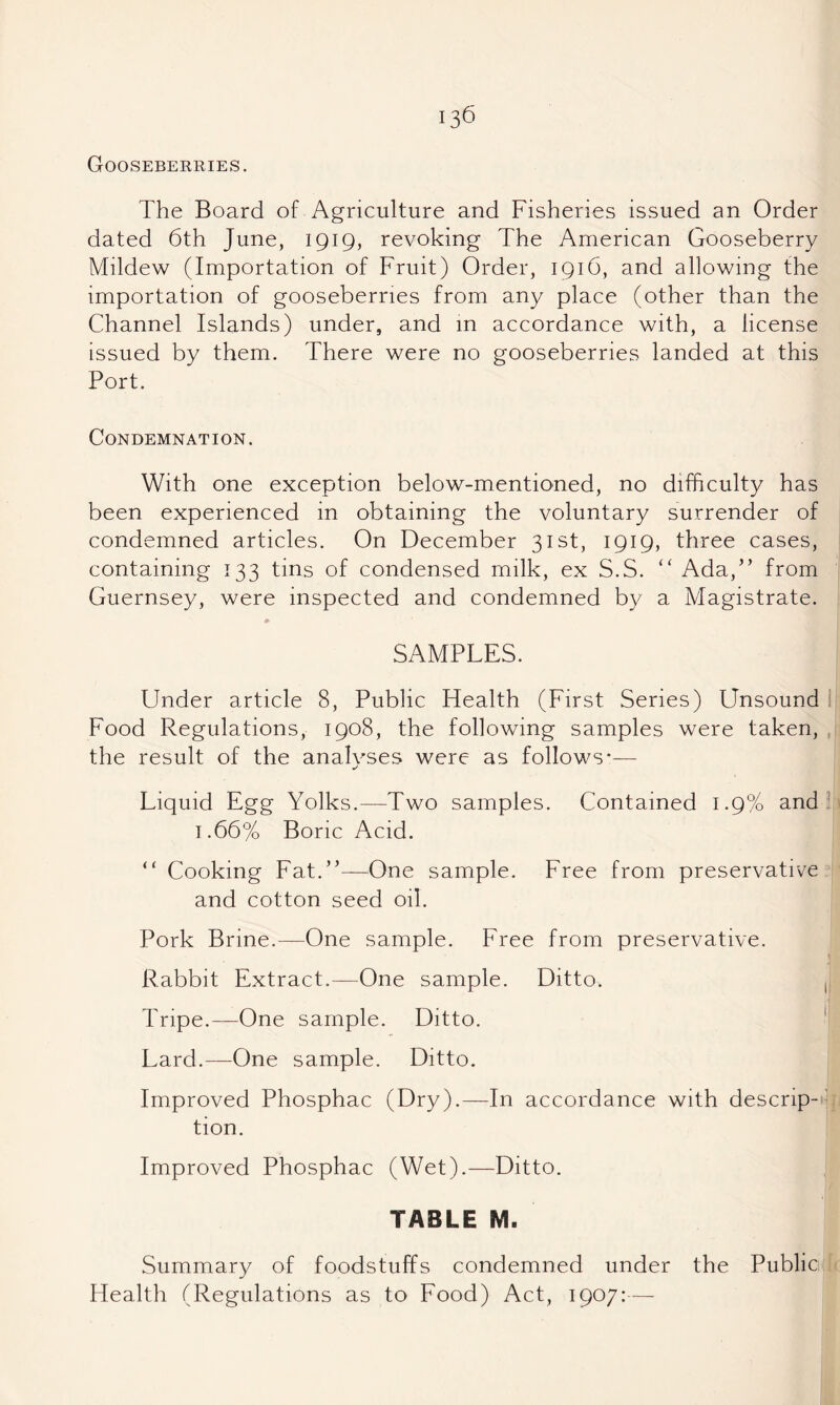 Gooseberries. The Board of Agriculture and Fisheries issued an Order dated 6th June, 1919, revoking The American Gooseberry Mildew (Importation of Fruit) Order, 1916, and allowing the importation of gooseberries from any place (other than the Channel Islands) under, and in accordance with, a license issued by them. There were no gooseberries landed at this Port. Condemnation. With one exception below-mentioned, no difficulty has been experienced in obtaining the voluntary surrender of condemned articles. On December 31st, 1919, three cases, containing 133 tins of condensed milk, ex S.S. “ Ada,” from Guernsey, were inspected and condemned by a Magistrate. SAMPLES. Under article 8, Public Health (First Series) Unsound I Food Regulations, 1908, the following samples were taken, , the result of the analvses were as follows*— Liquid Egg Yolks.—Two samples. Contained 1.9% and ^ 1.66% Boric Acid. “ Cooking Fat.”—One sample. Free from preservative and cotton seed oil. Pork Brine.—One sample. Free from preservative. Rabbit Extract.—One sample. Ditto. ,1 Tripe.—One sample. Ditto. Lard.—-One sample. Ditto. Improved Phosphac (Dry).—In accordance with descrip-' tion. Improved Phosphac (Wet).—Ditto. TABLE M. Summary of foodstuffs condemned under the Public Health (Regulations as to Food) Act, 1907:—