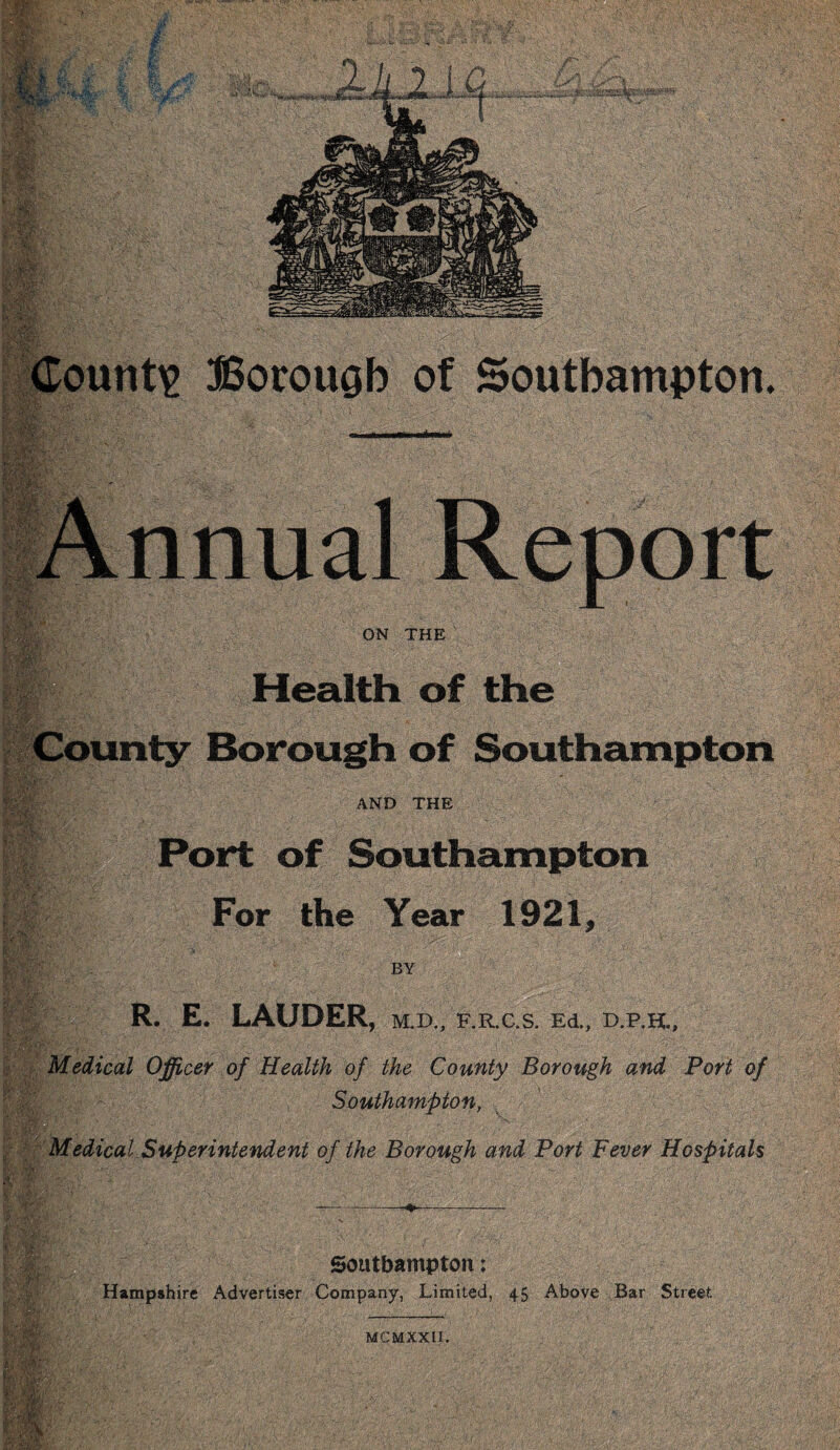 r 'W if M- e r.vv [\ ■ County Annual Report m ON THE Health of the County Borough of Southampton AND THE Port of Southampton For the Year 1921, R. E. LAUDER, m.d„ f.r.c.s. e4, d.p.h.. Medical Officer of Health of the County Borough and Port of Southampton, Medical Superintendent of the Borough and Port Fever Hospitals Southampton: Hampshire Advertiser Company, Limited, 45 Above Bar Street ft;