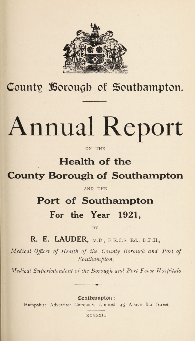 County Borouob of Southampton. Annual Report ON THE Health of the « County Borough of Southampton AND THE Port of Southampton For the Year 1921, BY R. E. LAUDER, m.d., f.r.c.s. Ed., d.p.h., Medical Officer of Health of the County Borough and Port of Southampton, Medical Superintendent of the Borough and Port Fever Hospitals Southampton; Hampshire Advertiser Company, Limited, 45 Above Bar Street