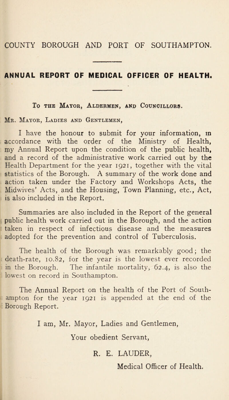 ANNUAL REPORT OF MEDICAL OFFICER OF HEALTH. To the Mayor, Aldermen, and Councillors. Mr. Mayor, Ladies and Gentlemen, I have the honour to submit for your information, in accordance with the order of the Ministry of Health, my Annual Report upon the condition of the public health, and a record of the administrative work carried out by the Health Department for the year 1921, together with the vital statistics of the Borough. A summary of the work done and action taken under the Factory and Workshops Acts, the Midwives’ Acts, and the Housing, Town Planning, etc.. Act, is also included in the Report. Summaries are also included in the Report of the general public health work carried out in the Borough, and the action taken in respect of infectious disease and the measures adopted for the prevention and control of Tuberculosis. The health of the Borough was remarkably good; the death-rate, 10.82, for the year is the lowest ever recorded in the Borough. The infantile mortality, 62.4, is also the lowest on record in Southampton. The Annual Report on the health of the Port of South¬ ampton for the year 1921 is appended at the end of the Borough Report. I am, Mr. Mayor, Ladies and Gentlemen, Your obedient Servant, R. E. LAUDER, Medical Officer of Health.