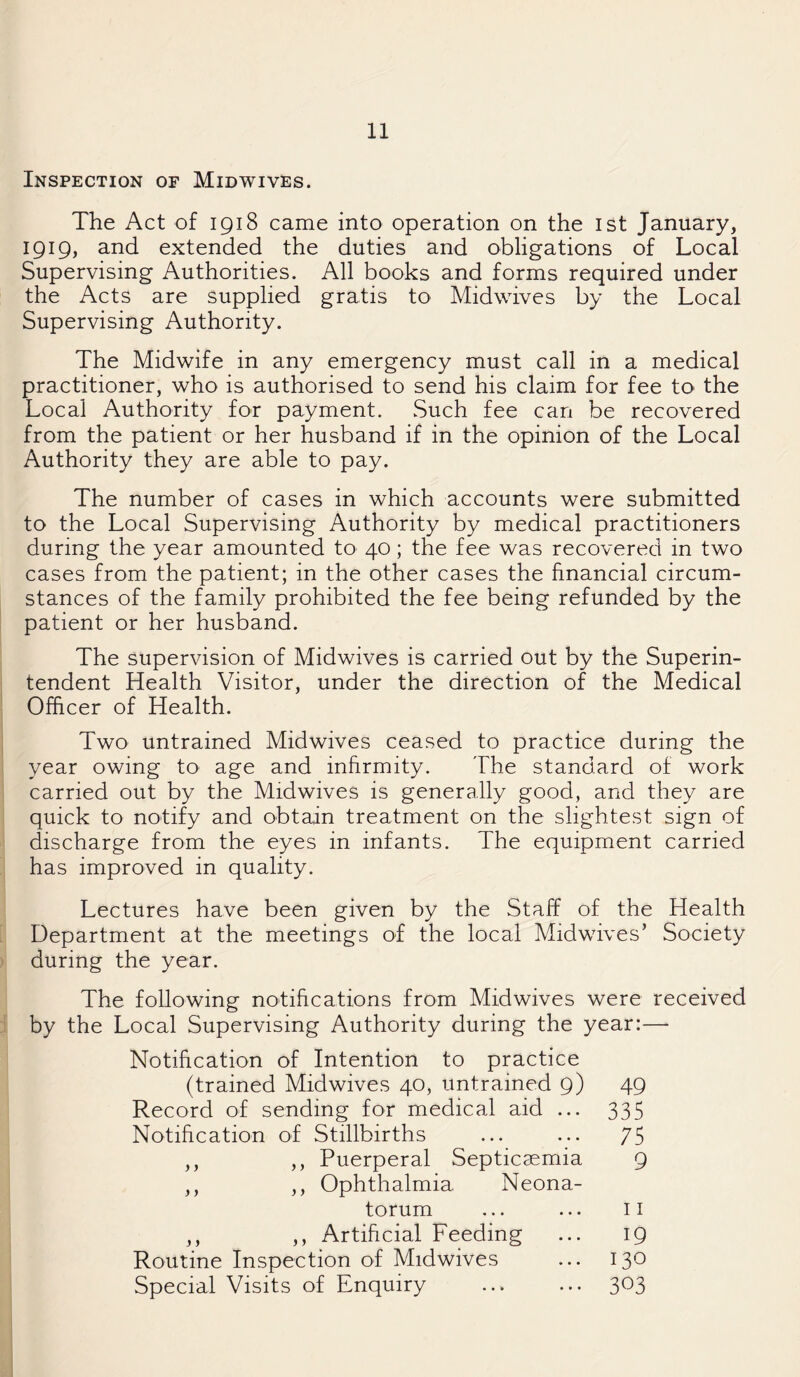 Inspection of Midwives. The Act of 1918 came into operation on the 1st January, 1919, and extended the duties and obligations of Local Supervising Authorities. All books and forms required under the Acts are supplied gratis to Midwives by the Local Supervising Authority. The Midwife in any emergency must call in a medical practitioner, who is authorised to send his claim for fee to the Local Authority for payment. Such fee can be recovered from the patient or her husband if in the opinion of the Local Authority they are able to pay. The number of cases in which accounts were submitted to the Local Supervising Authority by medical practitioners during the year amounted to 40; the fee was recovered in two cases from the patient; in the other cases the financial circum¬ stances of the family prohibited the fee being refunded by the patient or her husband. The supervision of Midwives is carried out by the Superin¬ tendent Health Visitor, under the direction of the Medical Officer of Health. Two untrained Midwives ceased to practice during the year owing to age and infirmity. The standard of work carried out by the Midwives is generally good, and they are quick to notify and obtain treatment on the slightest sign of discharge from the eyes in infants. The equipment carried has improved in quality. Lectures have been given by the Staff of the Health Department at the meetings of the local Mid wives’ Society during the year. The following notifications from Midwives were received by the Local Supervising Authority during the year:— Notification of Intention to practice (trained Mid wives 40, untrained 9) 49 Record of sending for medical aid ... 335 Notification of Stillbirths ... ... 75 ,, ,, Puerperal Septicaemia 9 ,, ,, Ophthalmia Neona¬ torum ... ... 11 ,, ,, Artificial Feeding ... 19 Routine Inspection of Midwives ... 130 Special Visits of Enquiry . 303