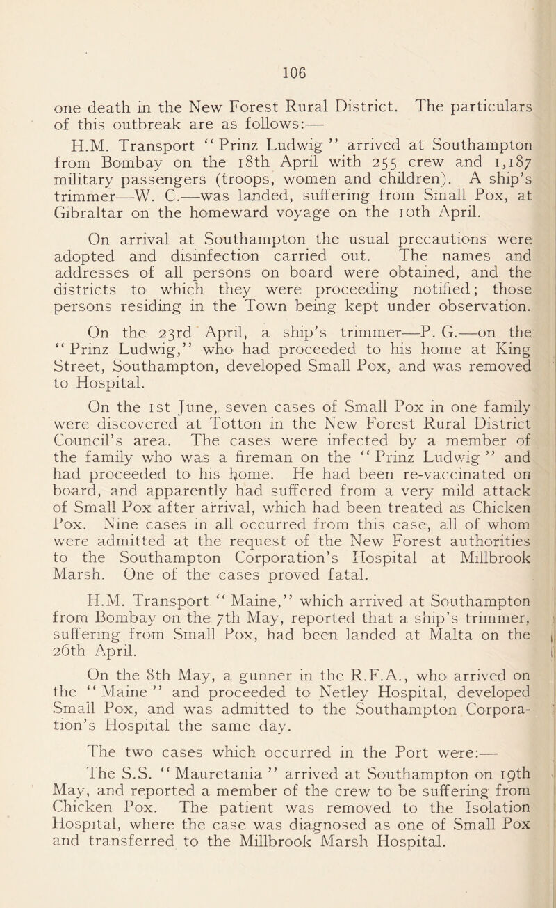 one death in the New Forest Rural District. The particulars of this outbreak are as follows:— H.M. Transport “ Prinz Ludwig” arrived at Southampton from Bombay on the 18th April with 255 crew and 1,187 military passengers (troops, women and children). A ship’s trimmer—W. C.—was landed, suffering from Small Pox, at Gibraltar on the homeward voyage on the 10th April. On arrival at Southampton the usual precautions were adopted and disinfection carried out. The names and addresses of all persons on board were obtained, and the districts to which they were proceeding notified; those persons residing in the Town being kept under observation. On the 23rd April, a ship’s trimmer—P. G.—on the ” Prinz Ludwig,” who> had proceeded to his home at King Street, Southampton, developed Small Pox, and was removed to Hospital. On the 1st June,., seven cases of Small Pox in one family were discovered at Totton in the New Forest Rural District Council’s area. The cases were infected by a member of the family who was a fireman on the “ Prinz Ludwig ” and had proceeded to his home. He had been re-vaccinated on board, and apparently had suffered from a very mild, attack of Small Pox after arrival, which had been treated as Chicken Pox. Nine cases in all occurred from this case, all of whom were admitted at the request of the New Forest authorities to the Southampton Corporation’s Hospital at Millbrook Marsh. One of the cases proved fatal. H.M. Transport ” Maine,” which arrived at Southampton from Bombay on the 7th May, reported that a ship’s trimmer, suffering from Small Pox, had been landed at Malta on the 26th April. i On the 8th May, a gunner in the R.F.A., who arrived on the “ Maine ” and proceeded to Netley Hospital, developed Small Pox, and was admitted to the Southampton Corpora¬ tion’s Hospital the same day. The two cases which occurred in the Port were:— The S.S. ” Mauretania ” arrived at Southampton on 19th May, and reported a member of the crew to be suffering from Chicken Pox. The patient was removed to the Isolation Hospital, where the case was diagnosed as one of Small Pox and transferred to the Millbrook Marsh Hospital.