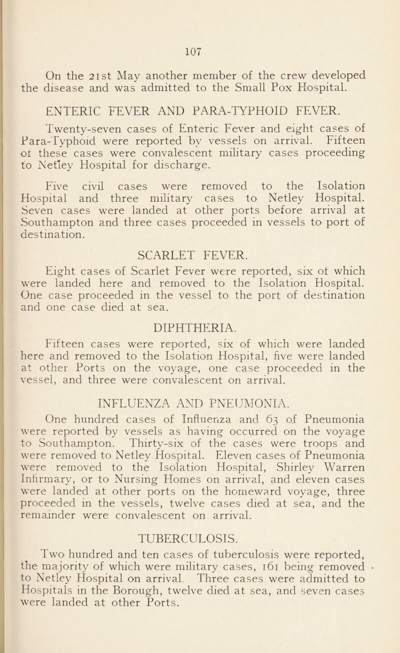 On the 21 st May another member of the crew developed the disease and was admitted to the Small Pox Hospital. ENTERIC FEVER AND PARA-TYPHOID FEVER. Twenty-seven cases of Enteric Fever and eight cases of Para-Typhoid were reported by vessels on arrival. Fifteen of these cases were convalescent military cases proceeding to Netley Hospital for discharge. Five civil cases were removed to the Isolation Hospital and three military cases to- Netley Hospital. Seven cases were landed at other ports before arrival at Southampton and three cases proceeded in vessels to> port of destination. SCARLET FEVER. Eight cases of Scarlet Fever were reported, six of which were landed here and removed to the Isolation Hospital. One case proceeded in the vessel to the port of destination and one case died at sea. DIPHTHERIA. Fifteen cases were reported, six of which were landed here and removed to the Isolation Hospital, five were landed at other Ports on the voyage, one case proceeded in the vessel, and three were convalescent on arrival. INFLUENZA AND PNEUMONIA. One hundred cases of Influenza and 63 of Pneumonia were reported by vessels as having occurred on the voyage to Southampton. Thirty-six of the cases were troops and were removed to Netley Hospital. Eleven cases of Pneumonia were removed to the Isolation Hospital, Shirley Warren Infirmary, or to Nursing Homes on arrival, and eleven cases were landed at other ports on the homeward voyage, three proceeded in the vessels, twelve cases died at sea, and the remainder were convalescent on arrival. TUBERCULOSIS. Two hundred and ten cases of tuberculosis were reported, the majority of which were military cases, 161 being removed • to Netley Hospital on arrival. Three cases were admitted to Hospitals in the Borough, twelve died at sea, and seven cases were landed at other Ports.