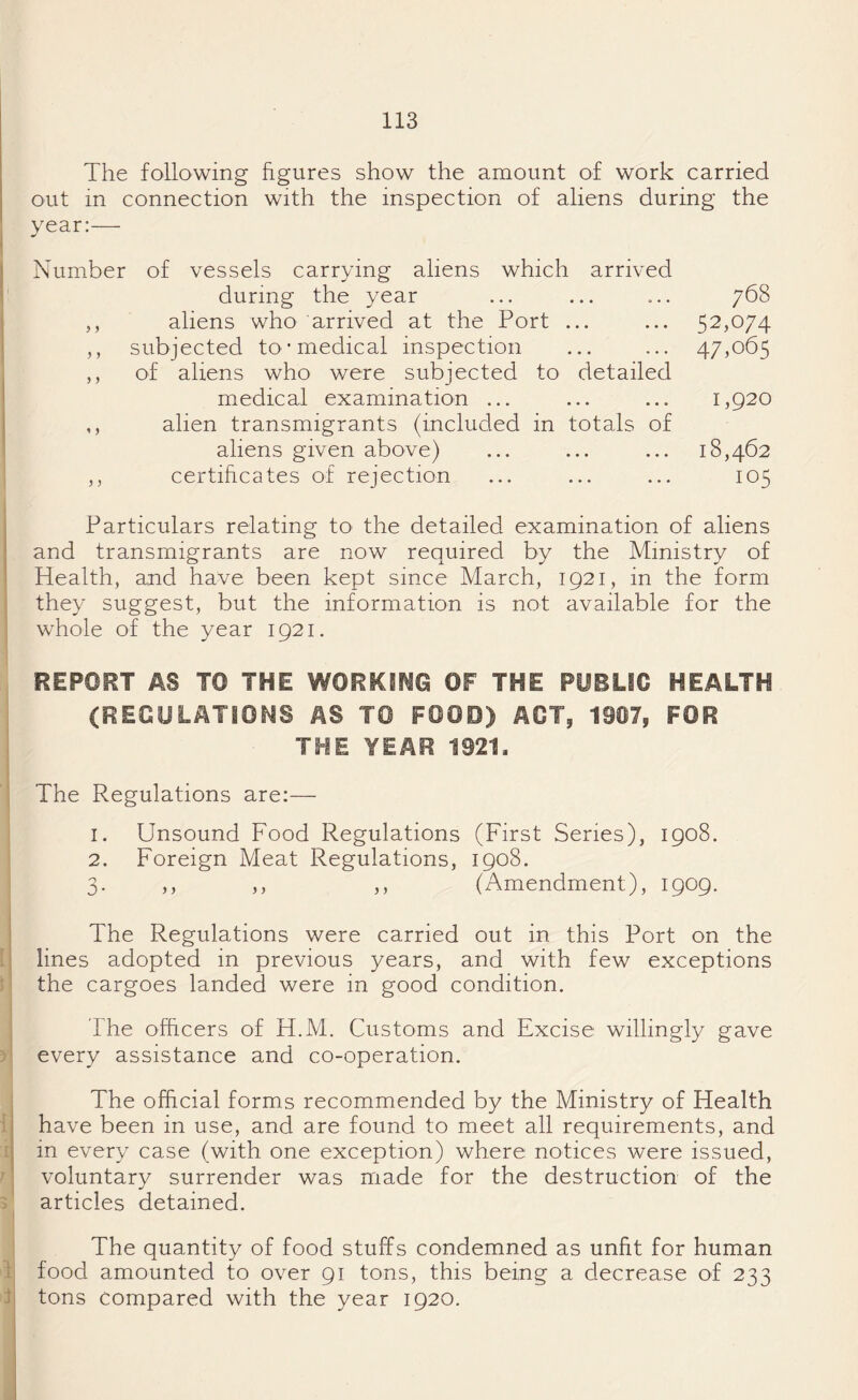 The following figures show the amount of work carried out in connection with the inspection of aliens during the year:— Number of vessels carrying aliens which arrived during the year ... ... ... 768 ,, aliens who arrived at the Port ... ... 52,074 ,, subjected to* medical inspection ... ... 47,065 ,, of aliens who were subjected to detailed medical examination ... ... ... 1,920 ,, alien transmigrants (included in totals of aliens given above) ... ... ... 18,462 ,, certificates of rejection ... ... ... 105 Particulars relating to the detailed examination of aliens and transmigrants are now required by the Ministry of Health, and have been kept since March, 1921, in the form they suggest, but the information is not available for the whole of the year 1921. REPORT AS TO THE WORKING OF THE PUBLIC HEALTH (REGULATIONS AS TO FOOD) ACT, 1907, FOR THE YEAR 1921. The Regulations are:— 1. Unsound Food Regulations (First Series), 1908. 2. Foreign Meat Regulations, 1908. 3. ,, ,, ,, (Amendment), 1909. The Regulations were carried out in this Port on the lines adopted in previous years, and with few exceptions the cargoes landed were in good condition. The officers of H.M. Customs and Excise willingly gave every assistance and co-operation. 1 1 7 The official forms recommended by the Ministry of Health have been in use, and are found to meet all requirements, and in every case (with one exception) where notices were issued, voluntary surrender was made for the destruction of the articles detained. 1 t The quantity of food stuffs condemned as unfit for human food amounted to over 91 tons, this being a decrease of 233 tons compared with the year 1920.