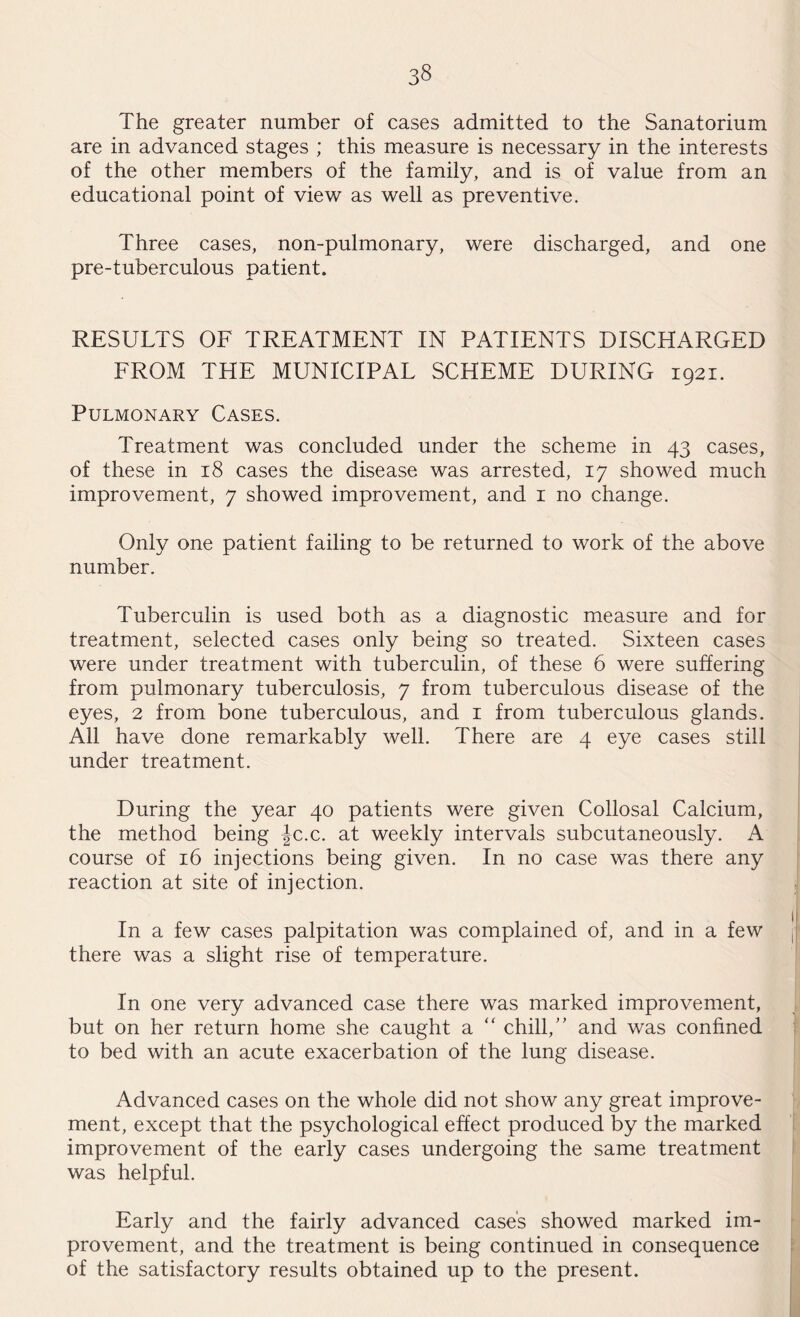 The greater number of cases admitted to the Sanatorium are in advanced stages ; this measure is necessary in the interests of the other members of the family, and is of value from an educational point of view as well as preventive. Three cases, non-pulmonary, were discharged, and one pre-tuberculous patient. RESULTS OF TREATMENT IN PATIENTS DISCHARGED FROM THE MUNICIPAL SCHEME DURING 1921. Pulmonary Cases. Treatment was concluded under the scheme in 43 cases, of these in 18 cases the disease was arrested, 17 showed much improvement, 7 showed improvement, and 1 no change. Only one patient failing to be returned to work of the above number. Tuberculin is used both as a diagnostic measure and for treatment, selected cases only being so treated. Sixteen cases were under treatment with tuberculin, of these 6 were suffering from pulmonary tuberculosis, 7 from tuberculous disease of the eyes, 2 from bone tuberculous, and 1 from tuberculous glands. All have done remarkably well. There are 4 eye cases still under treatment. During the year 40 patients were given Collosal Calcium, the method being |c.c. at weekly intervals subcutaneously. A course of 16 injections being given. In no case was there any reaction at site of injection. In a few cases palpitation was complained of, and in a few there was a slight rise of temperature. In one very advanced case there was marked improvement, but on her return home she caught a “ chill,” and was confined to bed with an acute exacerbation of the lung disease. Advanced cases on the whole did not show any great improve¬ ment, except that the psychological effect produced by the marked improvement of the early cases undergoing the same treatment was helpful. Early and the fairly advanced case's showed marked im¬ provement, and the treatment is being continued in consequence of the satisfactory results obtained up to the present.