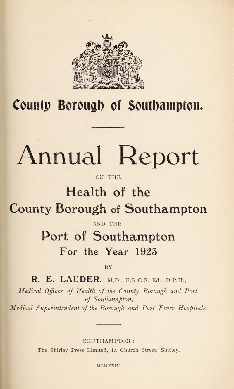 Countp Borough or Southampton. Annual Report ON THE Health of the County Borough of Southampton AND THE Port of Southampton For the Year 1923 R. E. LAUDER, m.d., f.r.c.s. Ed., d.p.h., Medical Officer of Health of the County Borough and Port of Southampton, Medical Superintendent of the Borough and Port Fever Hospitals. SOUTHAMPTON: The Shirley Press Limited, 1a Church Street, Shirley.