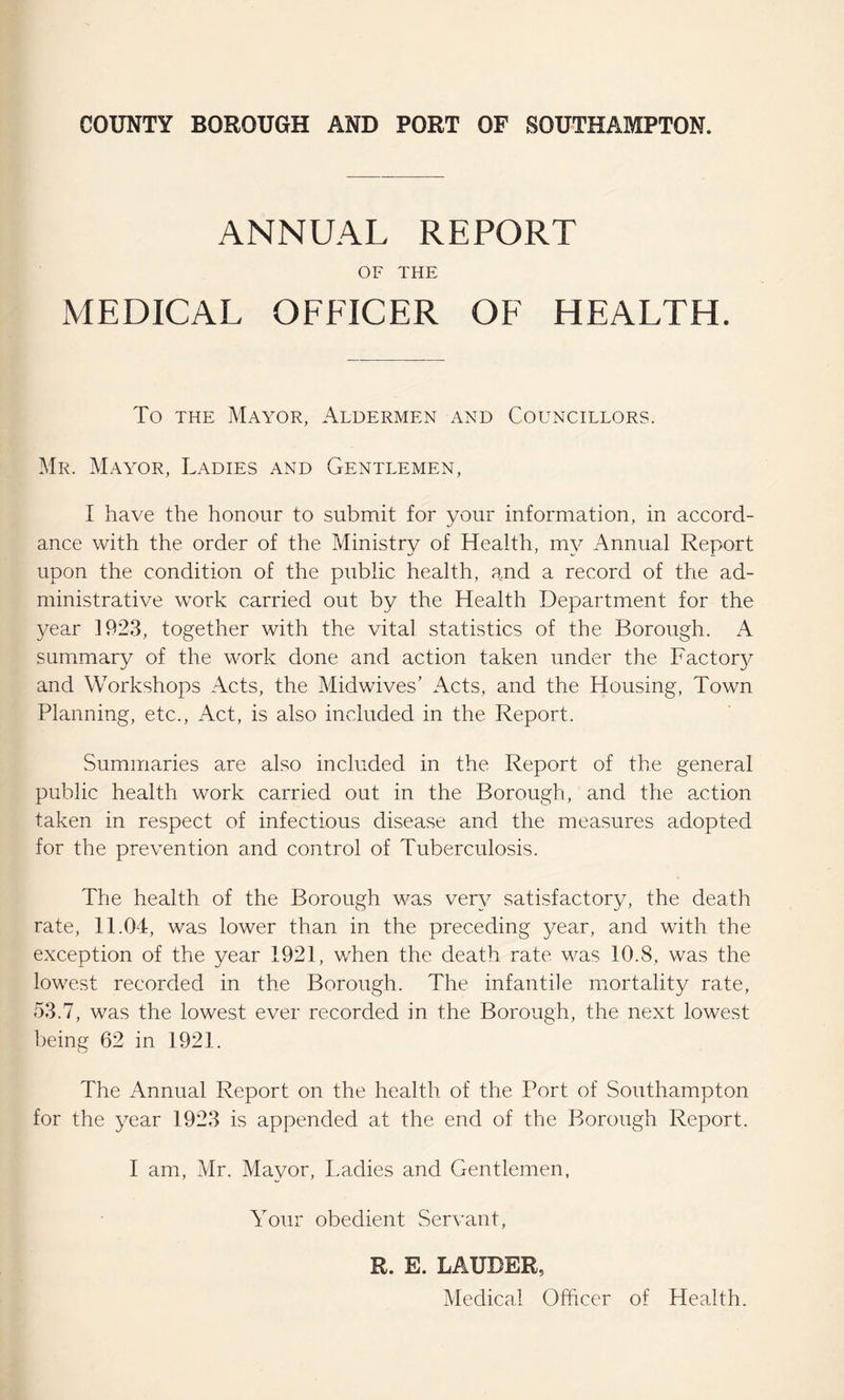 ANNUAL REPORT OF THE MEDICAL OFEICER OF HEALTH. To the Mayor, Aldermen and Councillors. Mr. Mayor, Ladies and Gentlemen, I have the honour to submit for your information, in accord¬ ance with the order of the Ministry of Health, my Annual Report upon the condition of the public health, and a record of the ad¬ ministrative work carried out by the Health Department for the year 1923, together with the vital statistics of the Borough. A summary of the work done and action taken under the Factor}^ and Workshops Acts, the Midwives’ Acts, and the Housing, Town Planning, etc., Act, is also included in the Report. Summaries are also included in the Report of the general public health work carried out in the Borough, and the action taken in respect of infectious disease and the measures adopted for the prevention and control of Tuberculosis. The health of the Borough was very satisfactory, the death rate, 11.04, was lower than in the preceding year, and with the exception of the year 1921, when the death rate was 10.8, was the lowest recorded in the Borough. The infantile mortality rate, 53.7, was the lowest ever recorded in the Borough, the next lowest being 62 in 1921. The Annual Report on the health of the Port of Southampton for the year 1923 is appended at the end of the Borough Report. I am, Mr. Mayor, Ladies and Gentlemen, Your obedient Servant, R. E. LAUDER, Medical Officer of Health.