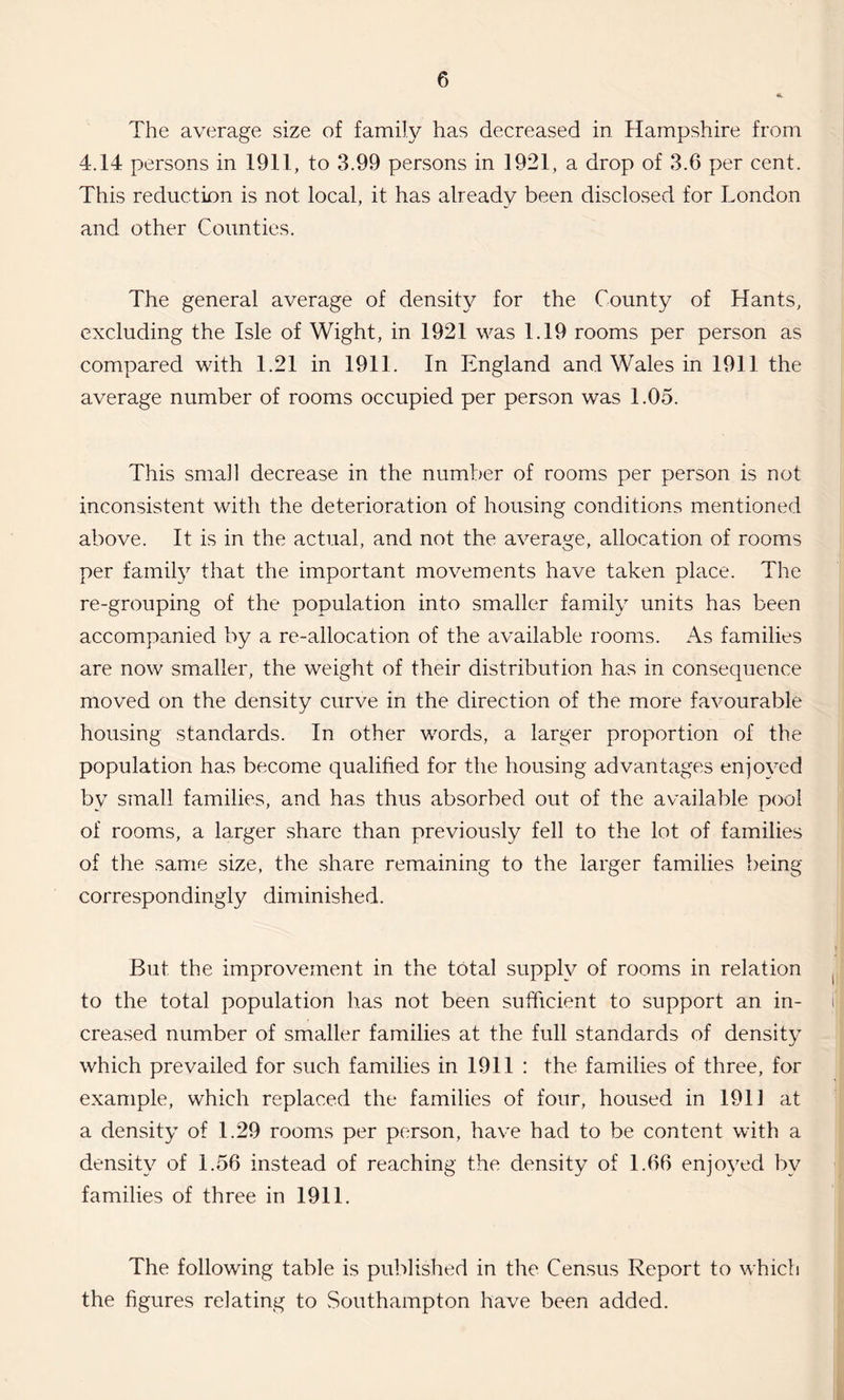 The average size of family has decreased in Hampshire from 4.14 persons in 1911, to 3.99 persons in 1921, a drop of 3.6 per cent. This reduction is not local, it has already been disclosed for London and other Counties. The general average of density for the County of Hants, excluding the Isle of Wight, in 1921 was 1.19 rooms per person as compared with 1.21 in 1911. In England and Wales in 1911 the average number of rooms occupied per person was 1.05. This small decrease in the number of rooms per person is not inconsistent with the deterioration of housing conditions mentioned above. It is in the actual, and not the average, allocation of rooms per family that the important movements have taken place. The re-grouping of the population into smaller family units has been accompanied by a re-allocation of the available rooms. As families are now smaller, the weight of their distribution has in consequence moved on the density curve in the direction of the more favourable housing standards. In other words, a larger proportion of the population has become qualified for the housing advantages enjoyed by small families, and has thus absorbed out of the available pool of rooms, a larger share than previously fell to the lot of families of the same size, the share remaining to the larger families being correspondingly diminished. But the improvement in the total supply of rooms in relation to the total population has not been sufficient to support an in¬ creased number of smaller families at the full standards of density which prevailed for such families in 1911 : the families of three, for example, which replaced the families of four, housed in 1913 at a density of 1.29 rooms per person, have had to be content with a density of 1.56 instead of reaching the density of 1.66 enjoyed by families of three in 1911. The following table is published in the Census Report to which the figures relating to Southampton have been added.