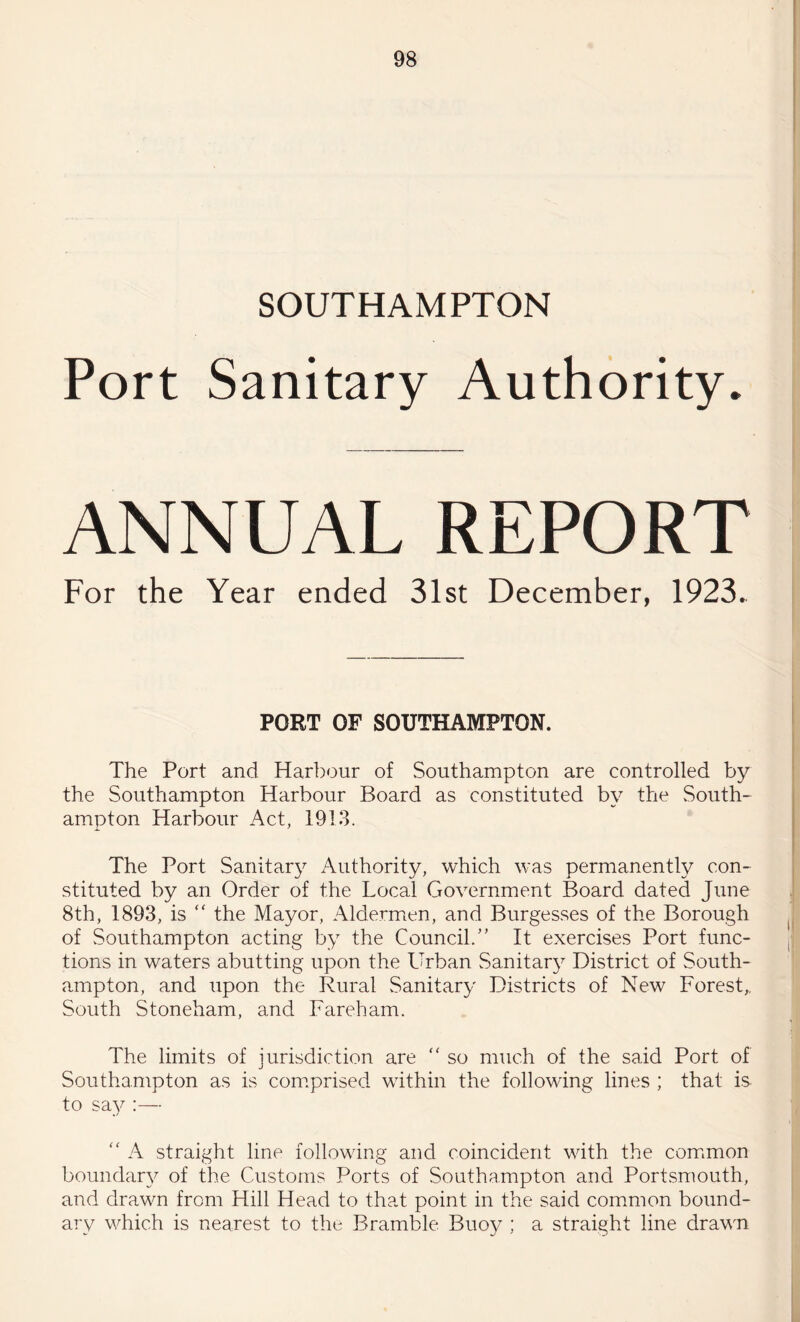 SOUTHAMPTON Port Sanitary Authority. ANNUAL REPORT For the Year ended 31st December, 1923. PORT OP SOUTHAMPTON. The Port and Harbour of Southampton are controlled by the Southampton Harbour Board as constituted by the South¬ ampton Harbour Act, 1913. The Port Sanitary Authority, which was permanently con¬ stituted by an Order of the Local Government Board dated June 8th, 1893, is “ the Mayor, Aldermen, and Burgesses of the Borough of Southampton acting by the Council.” It exercises Port func¬ tions in waters abutting upon the Urban Sanitary District of South¬ ampton, and upon the Rural Sanitary Districts of New Forest,, South Stoneham, and Fareham. The limits of jurisdiction are “ so much of the said Port of Southampton as is comprised within the following lines ; that is to say :— “ A straight line following and coincident with the common boundary of the Customs Ports of Southampton and Portsmouth, and drawn from Hill Head to that point in the said common bound¬ ary which is nearest to the Bramble Buoy ; a straight line drawn