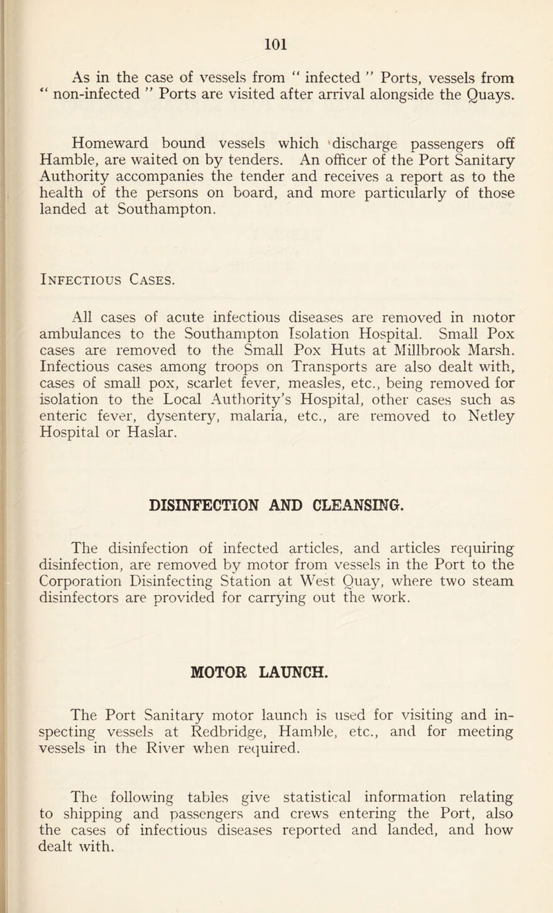 As in the case of vessels from “ infected ” Ports, vessels from “ non-infected ” Ports are visited after arrival alongside the Quays. Homeward bound vessels which discharge passengers off Hamble, are waited on by tenders. An officer of the Port Sanitary Authority accompanies the tender and receives a report as to the health of the persons on board, and more particularly of those landed at Southampton. Infectious Cases. All cases of acute infectious diseases are removed in motor ambulances to the Southampton Isolation Hospital. Small Pox cases are removed to the Small Pox Huts at Millbrook Marsh. Infectious cases among troops on Transports are also dealt with, cases of small pox, scarlet fever, measles, etc., being removed for isolation to the Local Authority’s Hospital, other cases such as enteric fever, dysenter}/, malaria, etc., are removed to Netley Hospital or Haslar. DISINFECTION AND CLEANSING. The disinfection of infected articles, and articles requiring disinfection, are removed by motor from vessels in the Port to the Corporation Disinfecting Station at West Quay, where two steam disinfectors are provided for carrying out the work. MOTOR LAUNCH. The Port Sanitary motor launch is used for visiting and in¬ specting vessels at Redbridge, Hamble, etc., and for meeting vessels in the River when required. The following tables give statistical information relating to shipping and passengers and crews entering the Port, also the cases of infectious diseases reported and landed, and how dealt with.