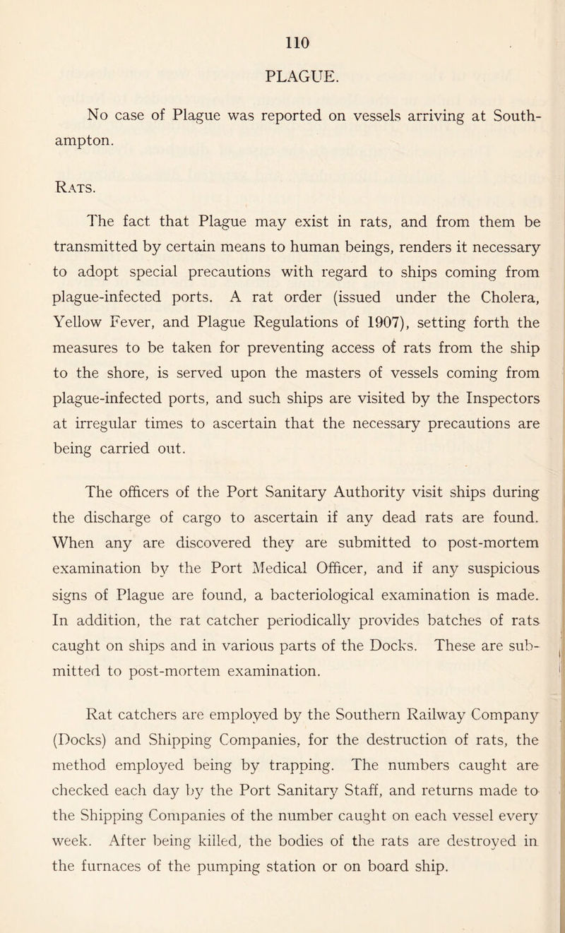 PLAGUE. No case of Plague was reported on vessels arriving at South¬ ampton. Rats. The fact that Plague may exist in rats, and from them be transmitted by certain means to human beings, renders it necessary to adopt special precautions with regard to ships coming from plague-infected ports. A rat order (issued under the Cholera, Yellow Fever, and Plague Regulations of 1907), setting forth the measures to be taken for preventing access of rats from the ship to the shore, is served upon the masters of vessels coming from plague-infected ports, and such ships are visited by the Inspectors at irregular times to ascertain that the necessary precautions are being carried out. The officers of the Port Sanitary Authority visit ships during the discharge of cargo to ascertain if any dead rats are found. When any are discovered they are submitted to post-mortem examination by the Port Medical Officer, and if any suspicious signs of Plague are found, a bacteriological examination is made. In addition, the rat catcher periodically provides batches of rats caught on ships and in various parts of the Docks. These are sub¬ mitted to post-mortem examination. Rat catchers are employed by the Southern Railway Company (Docks) and Shipping Companies, for the destruction of rats, the method employed being by trapping. The numbers caught are checked each day by the Port Sanitary Staff, and returns made to the Shipping Companies of the number caught on each vessel every week. After being killed, the bodies of the rats are destroyed in the furnaces of the pumping station or on board ship.