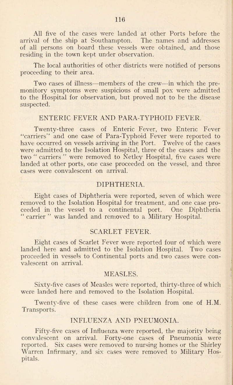 All five of the cases were landed at other Ports before the arrival of the ship at Southampton. The names and addresses of all persons on board these vessels were obtained, and those residing in the town kept under observation. The local authorities of other districts were notified of persons proceeding to their area. Two cases of illness—members of the crew—in which the pre¬ monitory symptoms were suspicious of small pox were admitted to the Hospital for observation, but proved not to be the disease suspected. ENTERIC FEVER AND PARA TYPHOID FEVER. Twenty-three cases of Enteric Fever, two Enteric Fever carriers” and one case of Para-Typhoid Fever were reported to have occurred on vessels arriving in the Port. Twelve of the cases were admitted to the Isolation Hospital, three of the cases and the two “ carriers ” were removed to Netley Hospital, five cases were landed at other ports, one case proceeded on the vessel, and three cases were convalescent on arrival. DIPHTHERIA. Eight cases of Diphtheria were reported, seven of which were removed to the Isolation Hospital for treatment, and one case pro¬ ceeded in the vessel to a continental port. One Diphtheria “ carrier ” was landed and removed to a Military Hospital. SCARLET FEVER. Eight cases of Scarlet Fever were reported four of which were landed here and admitted to the Isolation Hospital. Two cases proceeded in vessels to Continental ports and twTo cases were con¬ valescent on arrival. MEASLES. Sixty-five cases of Measles were reported, thirty-three of which wrere landed here and removed to the Isolation Hospital. Twenty-five of these cases were children from one of H.M. Transports. INFLUENZA AND PNEUMONIA. Fifty-five cases of Influenza were reported, the majority being convalescent on arrival. Forty-one cases of Pneumonia w'ere reported. Six cases wrere removed to nursing homes or the Shirley Warren Infirmary, and six cases were removed to Military Hos¬ pitals.