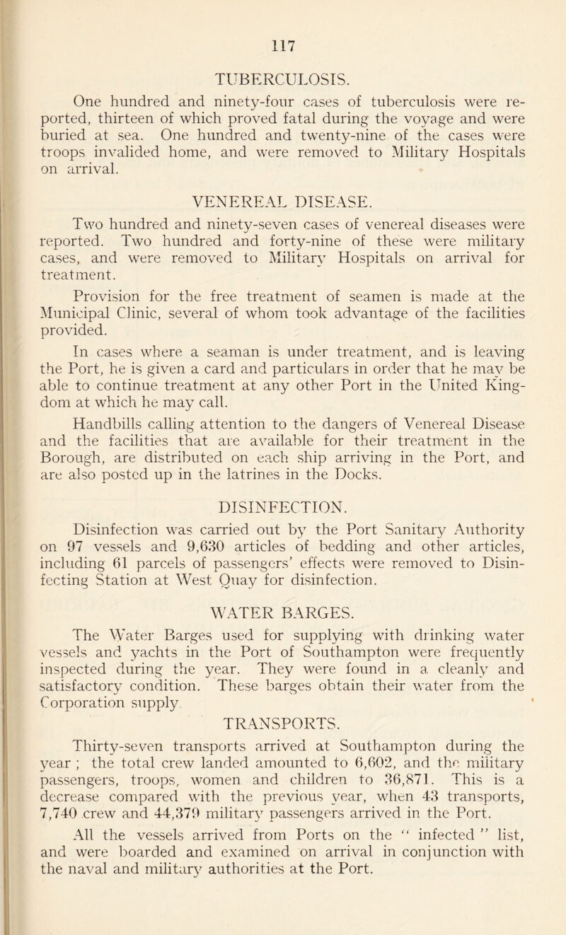 TUBERCULOSIS. One hundred and ninety-four cases of tuberculosis were re¬ ported, thirteen of which proved fatal during the voyage and were buried at sea. One hundred and twenty-nine of the cases were troops invalided home, and were removed to Military Hospitals on arrival. VENEREAL DISEASE. Two hundred and ninety-seven cases of venereal diseases were reported. Two hundred and forty-nine of these were military cases, and were removed to Military Hospitals on arrival for treatment. Provision for the free treatment of seamen is made at the Municipal Clinic, several of whom took advantage of the facilities provided. In cases where a seaman is under treatment, and is leaving the Port, he is given a card and particulars in order that he may be able to continue treatment at any other Port in the United King¬ dom at which he may call. Handbills calling attention to the dangers of Venereal Disease and the facilities that are available for their treatment in the Borough, are distributed on each ship arriving in the Port, and are also posted up in the latrines in the Docks. DISINFECTION. Disinfection was carried out by the Port Sanitary Authority on 97 vessels and 9,630 articles of bedding and other articles, including 61 parcels of passengers’ effects were removed to Disin¬ fecting Station at West Quay for disinfection. WATER BARGES. The Water Barges used for supplying with drinking water vessels and yachts in the Port of Southampton were frequently inspected during the year. They were found in a cleanly and satisfactory condition. These barges obtain their water from the Corporation supply. TRANSPORTS. Thirty-seven transports arrived at Southampton during the year ; the total crew landed amounted to 6,602, and the military passengers, troops, women and children to 36,871. This is a decrease compared with the previous year, when 43 transports, 7,740 crew and 44,379 military passengers arrived in the Port. All the vessels arrived from Ports on the “ infected ” list, and were boarded and examined on arrival in conjunction with the naval and military authorities at the Port.
