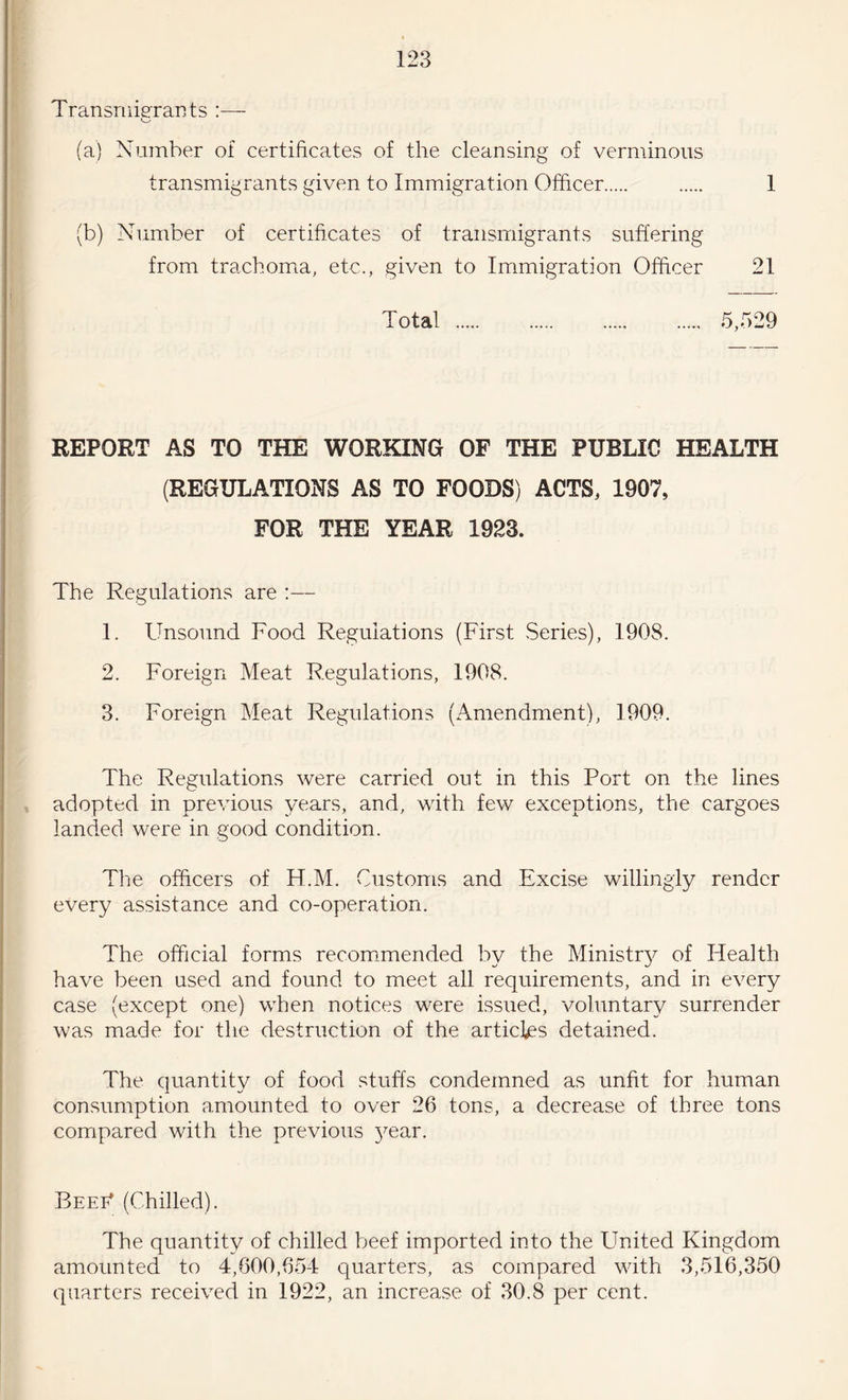 Transmigrants (a) Number of certificates of the cleansing of verminous transmigrants given to Immigration Officer . 1 (b) Number of certificates of transmigrants suffering from trachoma, etc., given to Immigration Officer 21 Total . 5,529 REPORT AS TO THE WORKING OF THE PUBLIC HEALTH (REGULATIONS AS TO FOODS) ACTS, 1907, FOR THE YEAR 1923. The Regulations are :— 1. Unsound Food Regulations (First Series), 1908. 2. Foreign Meat Regulations, 1908. 3. Foreign Meat Regulations (Amendment), 1909. The Regulations were carried out in this Port on the lines adopted in previous years, and, with few exceptions, the cargoes landed were in good condition. The officers of Ff.M. Customs and Excise willingly render every assistance and co-operation. The official forms recommended by the Ministr}^ of Health have been used and found to meet all requirements, and in every case (except one) when notices were issued, voluntary surrender was made for the destruction of the articles detained. The quantity of food stuffs condemned as unfit for human consumption amounted to over 26 tons, a decrease of three tons compared with the previous year. Beef* (Chilled). The quantity of chilled beef imported into the United Kingdom amounted to 4,600,654 quarters, as compared with 3,516,350 quarters received in 1922, an increase of 30.8 per cent.