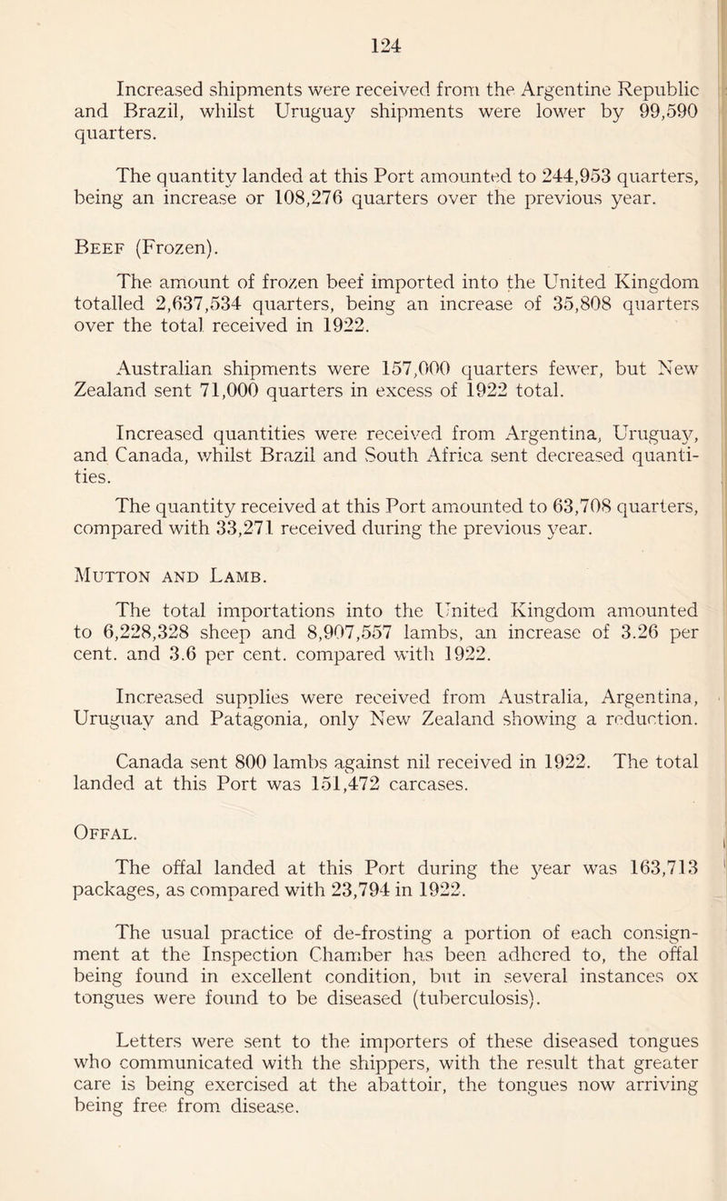Increased shipments were received from the Argentine Republic and Brazil, whilst Uruguay shipments were lower by 99,590 quarters. The quantity landed at this Port amounted to 244,953 quarters, being an increase or 108,276 quarters over the previous year. Beef (Frozen). The amount of frozen beef imported into the United Kingdom totalled 2,637,534 quarters, being an increase of 35,808 quarters over the total received in 1922. Australian shipments were 157,000 quarters fewer, but New Zealand sent 71,000 quarters in excess of 1922 total. Increased quantities were received from Argentina, Uruguay, and Canada, whilst Brazil and South Africa sent decreased quanti¬ ties. The quantity received at this Port amounted to 63,708 quarters, compared with 33,271 received during the previous year. Mutton and Lamb. The total importations into the United Kingdom amounted to 6,228,328 sheep and 8,907,557 lambs, an increase of 3.26 per cent, and 3.6 per cent, compared with 1922. Increased supplies were received from Australia, Argentina, Uruguay and Patagonia, only New Zealand showing a reduction. Canada sent 800 lambs against nil received in 1922. The total landed at this Port was 151,472 carcases. Offal. The offal landed at this Port during the year was 163,713 packages, as compared with 23,794 in 1922. The usual practice of de-frosting a portion of each consign¬ ment at the Inspection Chamber has been adhered to, the offal beine found in excellent condition, but in several instances ox tongues were found to be diseased (tuberculosis). Letters were sent to the importers of these diseased tongues who communicated with the shippers, with the result that greater care is being exercised at the abattoir, the tongues now arriving being free from disease.