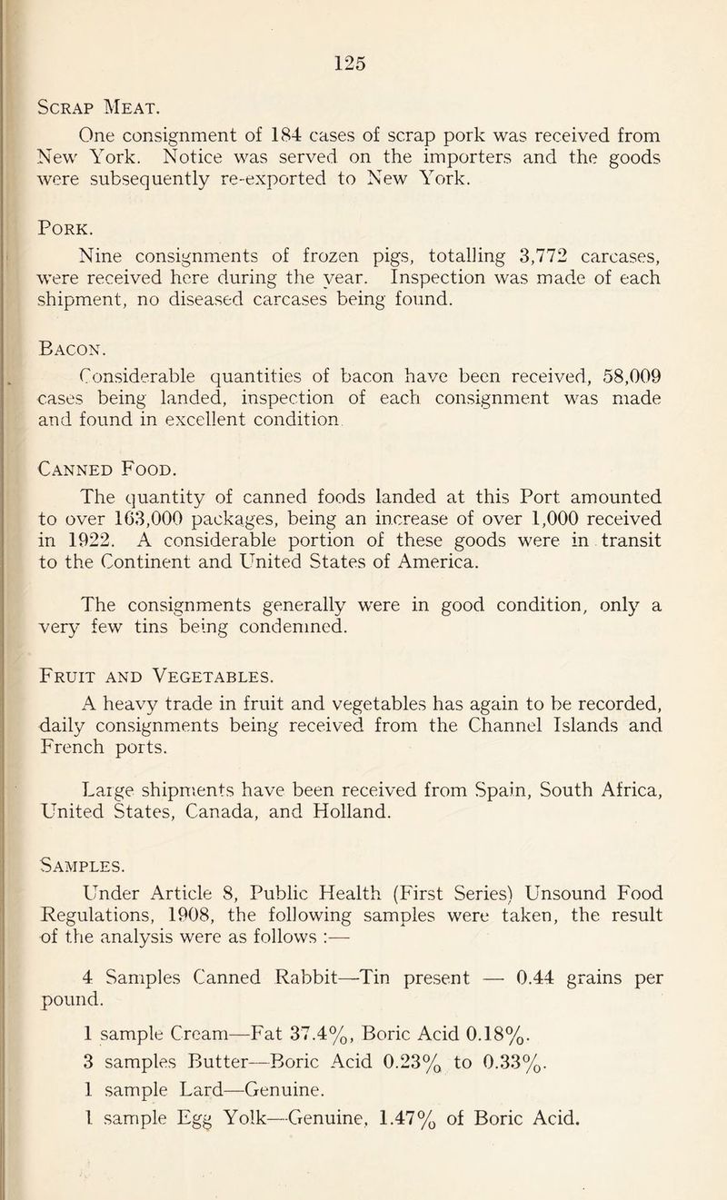 Scrap Meat. One consignment of 184 cases of scrap pork was received from New York. Notice was served on the importers and the goods were subsequently re-exported to New York. Pork. Nine consignments of frozen pigs, totalling 3,772 carcases, were received here during the year. Inspection was made of each shipment, no diseased carcases being found. Bacon. Considerable quantities of bacon have been received, 58,009 cases being landed, inspection of each consignment was made and found in excellent condition Canned Food. The quantity of canned foods landed at this Port amounted to over 163,000 packages, being an increase of over 1,000 received in 1922. A considerable portion of these goods were in transit to the Continent and United States of America. The consignments generally were in good condition, only a very few tins being condemned. Fruit and Vegetables. A heavy trade in fruit and vegetables has again to be recorded, daily consignments being received from the Channel Islands and French ports. Large shipments have been received from Spain, South Africa, United States, Canada, and Holland. Samples. Under Article 8, Public Health (First Series) Unsound Food Regulations, 1908, the following samples were taken, the result of the analysis were as follows :— 4 Samples Canned Rabbit—Tin present — 0.44 grains per pound. 1 sample Cream—Fat 37.4%, Boric Acid 0.18%. 3 samples Butter—Boric Acid 0.23% to 0.33%. 1 sample Lard—Genuine. 1 sample Egg Yolk—Genuine, 1.47% of Boric Acid.