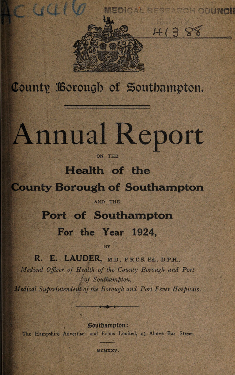 ff ; £■ ',-.■' K. m- if 1 •. &'rk;> -': 2;r*-‘ ‘''' - U :• U; vi’^ •».■ •,v:.iVi-As- v ;. ^*Jrk ^^mt^ Borouab of Southampton On the Health of the AND THE Port of Southampton For the Year 1924, BY R. E. LAUDER, m.d., F.R.as. Ed., d.ph., >■■•-■ - •? Medical Officer of Hcdlth of the County Borough and Pori f^of Southarnffion, Wdedical Superintende^f of the Borough and Pori Fever Hospitals. I • S>s’^ It-- ■ Southampton: The Hampshire Advertiser and Echos Limited, 45 Above Bar Street. MCMXXV.