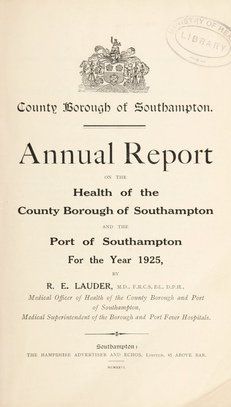 Annual Report ON THE Health of the County Borough of Southampton AND THE Port of Southampton For the Year 1925, BY R. E. LAUDER, m.d., f.r.c.s. eci., d.p.h.. Medical Officer of Health of the County Borough and Port of Southampton, Medical Superintendent of the Borough and Port Fever Hospitals, -^- Soutbaiiipton : THE HAMPSHIRE ADVERTISER AND ECHOS, Limited, 45 ABOVE BAR.