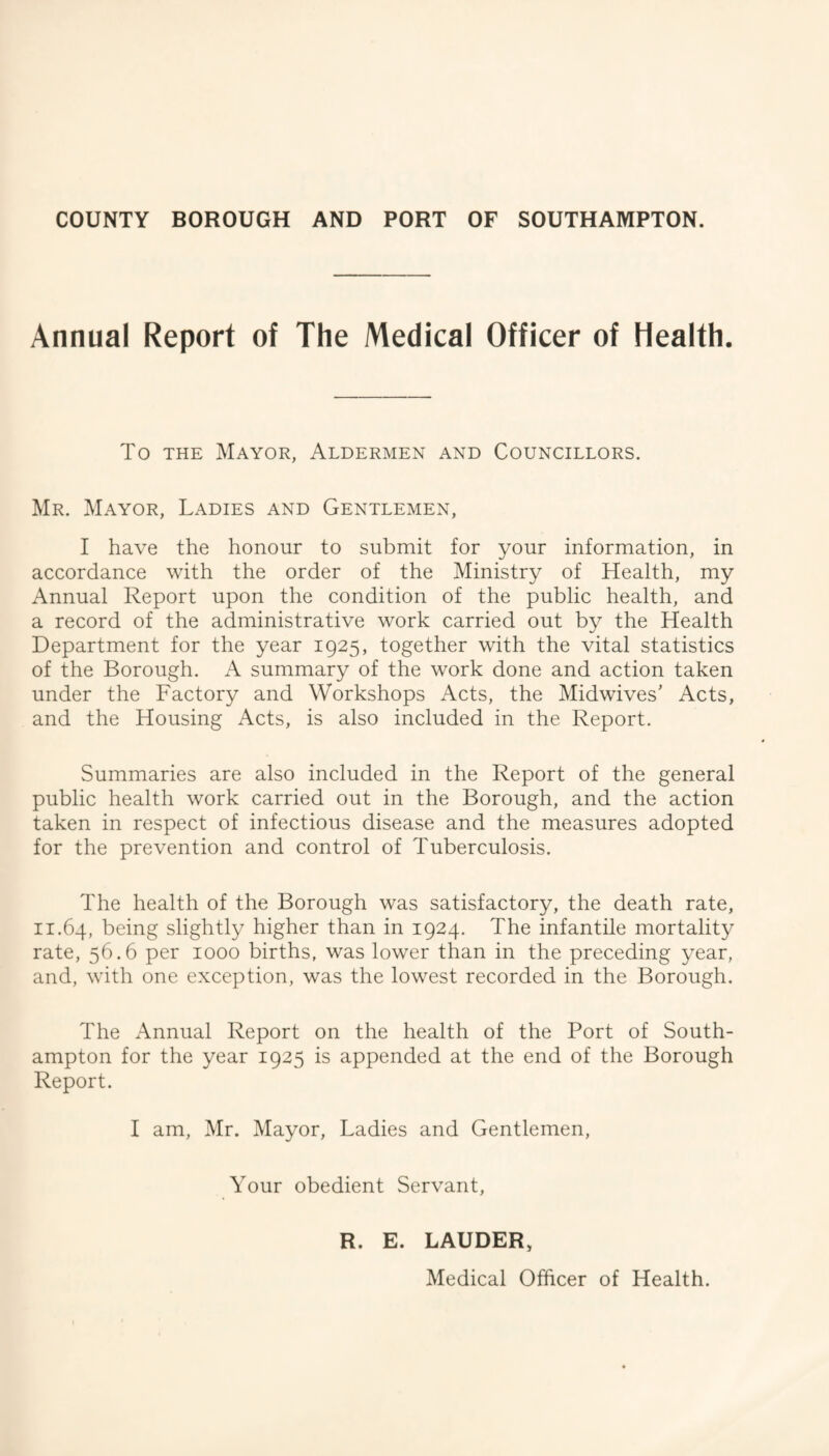 Annual Report of The Medical Officer of Health. To THE Mayor, Aldermen and Councillors. Mr. Mayor, Ladies and Gentlemen, I have the honour to submit for your information, in accordance with the order of the Ministry of Health, my Annual Report upon the condition of the public health, and a record of the administrative work carried out by the Health Department for the year 1925, together with the vital statistics of the Borough. A summary of the work done and action taken under the Factory and Workshops Acts, the Midwives' Acts, and the Housing Acts, is also included in the Report. Summaries are also included in the Report of the general public health work carried out in the Borough, and the action taken in respect of infectious disease and the measures adopted for the prevention and control of Tuberculosis. The health of the Borough was satisfactory, the death rate, 11.64, being slightly higher than in 1924. The infantile mortality rate, 56.6 per 1000 births, was lower than in the preceding year, and, with one exception, was the lowest recorded in the Borough. The Annual Report on the health of the Port of South¬ ampton for the year 1925 is appended at the end of the Borough Report. I am, Mr. Mayor, Ladies and Gentlemen, Your obedient Servant, R. E. LAUDER, Medical Officer of Health.