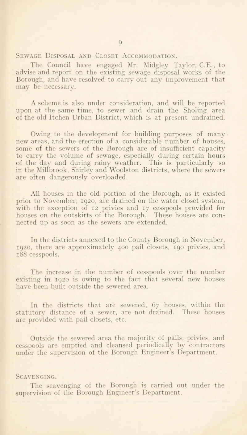 Sewage Disposal and Closet Accommodation. The Council have engaged i\Ir. Midgley Taylor, C.E., to advise and report on the existing sewage disposal works of the J^orough, and have resolved to carry out any improvement that may be necessary. A scheme is also under consideration, and will be reported upon at the same time, to sewer and drain the Sholing area of the old Itchen Urban District, which is at present undrained. Owing to the development for building purposes of many • new areas, and the erection of a considerable number of houses, some of the sewers of the Borough are of insufficient capacity to carry the volume of sewage, especially during certain hours of the day and during rainy weather. This is particularly so in the Millbrook, Shirley and Woolston districts, where the sewers are often dangerously overloaded. All houses in the old portion of the Borough, as it existed prior to November, 1920, are drained on the water closet system, with the exception of 12 privies and 17 cesspools provided for houses on the outskirts of the Borough. These houses are con¬ nected up as soon as the sewers are extended. In the districts annexed to the County Borough in November, 1920, there are approximately 400 pail closets, 190 privies, and 188 cesspools. The increase in the number of cesspools over the number existing in 1920 is owing to the fact that several new houses have been built outside the sewered area. In the districts that are sewered, 67 houses, within the statutory distance of a sewer, are not drained. These houses are provided with pail closets, etc. Outside the sewered area the majority of pails, privies, and cesspools are emptied and cleansed ])eriodically In- contractors under the supervision of the Borough Engineer’s Department. Scavenging. The scavenging of the Borough is carried out under the supervision of the Borough Engineer’s Department.