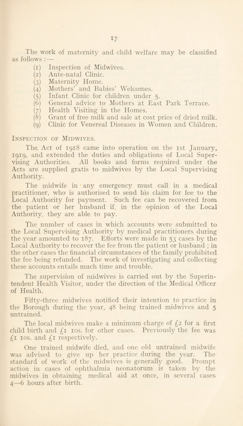 The work of maternity and child welfare may be classified as follows :— (1) Inspection of Midwives. (2) Ante-natal Clinic. (3) Maternity Home. (4) Mothers' and Babies’ Welcomes. (5) Infant Clinic for children under 5. (6) General advice to Mothers at East Park Terrace. (7) Health Visiting in the Homes. (8) Grant of free milk and sale at cost price of dried milk. (9) Clinic for Venereal Diseases in Women and Children. Inspection of Midwives. The Act of 1918 came into operation on the ist January, 1919, and extended the duties and obligations of Local Super¬ vising Authorities. All books and forms required under the Acts are supplied gratis to midwives by the Local Supervising Authority. The midwife in • any emergency must call in a medical practitioner, who is authorised to send his claim for fee to the Local Authority for payment. Such fee can be recovered from the patient or her husband if, in the opinion of the Local Authority, they are able to pay. The number of cases in which accounts were submitted to the Local Supervising Authority by medical practitioners during the year amounted to 187. Efforts were made in 53 cases by the Local Authority to recover the fee from the patient or husband ; in the other cases the financial circumstances of the famity prohibited the fee being refunded. The work of investigating and collecting these accounts entails much time and trouble. The supervision of midwives is carried out by the Superin¬ tendent Health Visitor, under the direction of the Medical Officer of Health. Eifty-three midwives notified their intention to practice in the Borough during the year, 48 being trained midwives and 5 untrained. The local midwives make a minimum charge of £2 for a first child birth and £1 los. for other cases. Previously the fee was £1 los. and £1 respectively. One trained midwife died, and one old untrained midwife was advised to give up her practice during the year. The standard of work of the midwives is generally good. Prompt action in cases of ophtlialmia neonatorum is taken by the midwives in obtaining medical aid at once, in several cases 4—6 hours after birth.