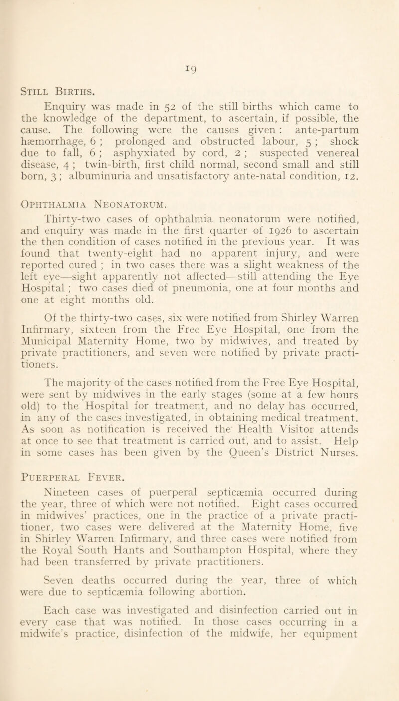 Still Births. Enquiry was made in 52 of the still births which came to the knowledge of the department, to ascertain, if possible, the cause. The following were the causes given : ante-partum haemorrhage, 6 ; prolonged and obstructed labour, 5 ; shock due to fall, 6 ; asphyxiated by cord, 2 ; suspected venereal disease, 4 ; twin-birth, first child normal, second small and still born, 3 ; albuminuria and unsatisfactory ante-natal condition, 12. Ophthalmia Neonatorum. Thirty-two cases of ophthalmia neonatorum were notified, and enquiry was made in the first quarter of 1926 to ascertain the then condition of cases notified in the previous year. It was found that twenty-eight had no apparent injury, and were reported cured ; in two cases there was a slight weakness of the left eye—sight apparently not affected—still attending the Eye Hospital ; two cases died of pneumonia, one at four months and one at eight months old. Of the thirty-two cases, six were notified from Shirley Warren Infirmary, sixteen from the Free Eye Hospital, one from the Municipal Maternity Home, two by midwives, and treated by private practitioners, and seven were notified by private practi¬ tioners. The majority of the cases notified from the Free Eye Hospital, were sent by midwives in the early stages (some at a few hours old) to the Hospital for treatment, and no delay has occurred, in any of the cases investigated, in obtaining medical treatment. As soon as notification is received the Health Visitor attends at once to see that treatment is carried out, and to assist. Help in some cases has been given by the Queen’s District Nurses. Puerperal Fever. Nineteen cases of puerperal septicaemia occurred during the year, three of which were not notified. Eight cases occurred in midwives’ practices, one in the practice of a })rivate practi¬ tioner, two cases were delivered at the Maternity Home, five in Shirley Warren Infirmary, and three cases were notified from the Royal South Hants and Southanq^ton Hospital, where they liad been transferred by private ]:)ractitioners. Seven deaths occurred during the year, three of which were due to septicccmia following abortion. klach case was investigated and disinfection carried out in every case that was notified. In those cases occurring in a midwife’s practice, disinfection of the midwife, her equipment