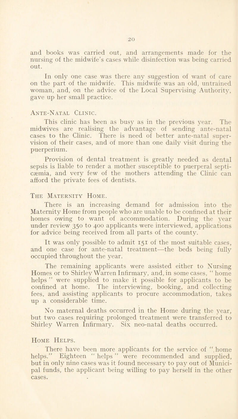 and books was carried out, and arrangements made for the nursing of the midwife’s cases while disinfection was being carried out. In only one case was there any suggestion of want of care on the part of the midwife. This midwife was an old, untrained woman, and, on the advice of the Local Supervising Authority, gave up her small practice. Ante-Natal Clinic. This clinic has been as busy as in the previous year. The midwives are realising the advantage of sending ante-natal cases to the Clinic. There is need of better ante-natal super¬ vision of their cases, and of more than one daily visit during the puerperium. Provision of dental treatment is greatly needed as dental sepsis is liable to render a mother susceptible to puerperal septi¬ caemia, and very few of the mothers attending the Clinic can afford the private fees of dentists. The Maternity Home. There is an increasing demand for admission into the Maternity Home from people who are unable to be conhned at their homes owing to want of accommodation. During the vear under review 350 to 400 applicants were interviewed, applications for advice being received from all parts of the count}^ It was only possible to admit 151 of the most suitable cases, and one case for ante-natal treatment-—the beds being fully occupied throughout the year. The remaining applicants were assisted either to Nursing Homes or to Shirley Warren Inhrmary, and, in some cases, '' home helps ” were supplied to make it possible for applicants to be conhned at home. The interviewing, booking, and collecting fees, and assisting applicants to procure accommodation, takes up a considerable time. No maternal deaths occurred in the Home during the year, but two cases requiring prolonged treatment were transferred to Shirley Warren Inhrmary. Six neo-natal deaths occurred. Home Helps. There have been more applicants for the service of ''.home helps.” Eighteen  helps ” were recommended and supplied, but in only nine cases was it found necessary to pa};^ out of Munici¬ pal funds, the applicant being willing to pay herself in the other cases.