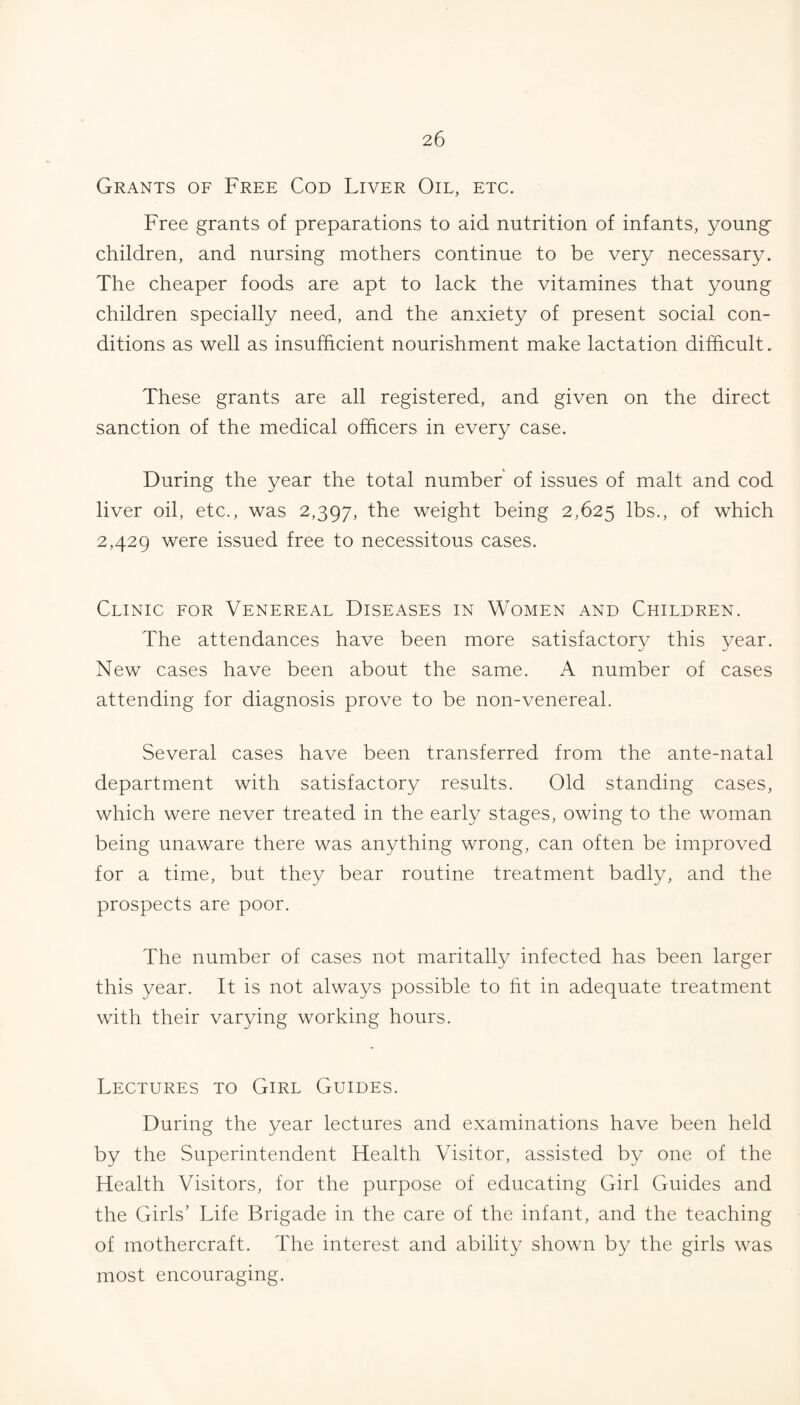 Grants of Free Cod Liver Oil, etc. Free grants of preparations to aid nutrition of infants, young children, and nursing mothers continue to be very necessary. The cheaper foods are apt to lack the vitamines that young children specially need, and the anxiety of present social con¬ ditions as well as insufficient nourishment make lactation difficult. These grants are all registered, and given on the direct sanction of the medical officers in every case. During the year the total number' of issues of malt and cod liver oil, etc., was 2,397, the weight being 2,625 lbs., of which 2,429 were issued free to necessitous cases. Clinic for Venereal Diseases in Women and Children. The attendances have been more satisfactory this year. New cases have been about the same. A number of cases attending for diagnosis prove to be non-venereal. Several cases have been transferred from the ante-natal department with satisfactory results. Old standing cases, which were never treated in the early stages, owing to the woman being unaware there was anything wrong, can often be improved for a time, but they bear routine treatment badly, and the prospects are poor. The number of cases not maritally infected has been larger this year. It is not always possible to fit in adequate treatment with their varying working hours. Lectures to Girl Guides. During the year lectures and examinations have been held by the Superintendent Health Visitor, assisted by one of the Health Visitors, for the purpose of educating Girl Guides and the Girls’ Life Brigade in the care of the infant, and the teaching of mothercraft. The interest and ability shown by the girls was most encouraging.