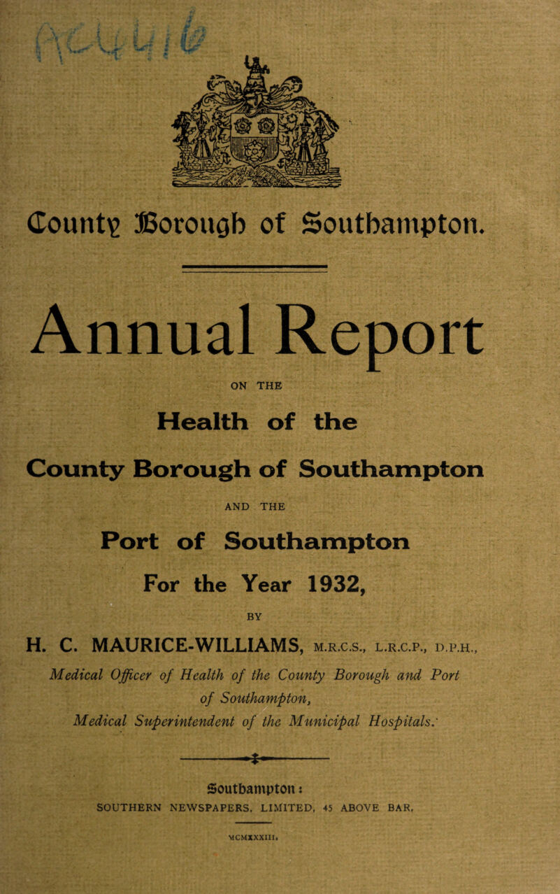 Annual Report ON THE Health of the County Borough of Southampton AND THE Port of Southampton For the Year 1932, H. C. MAURICE-WILLIAMS, m.r.c.s., l.r.c.p., d.p.h., Medical Officer of Health of the County Borough and Port of Southampton, Medical Superintendent of the Municipal Hospitals: -- Southampton: SOUTHERN NEWSPAPERS. LIMITED, 45 ABOVE BAR.