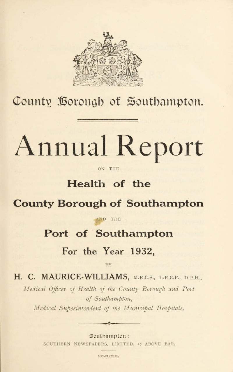 Annual Report ON THE Health of the County Borough of Southampton THE Port of Southampton For the Year 1932, H. C. MAURICE-WILLIAMS, m.r.c.s.. L.R.C.P., D.P.H., Medical Officer of Health of the County Borough and Port of Southampton, Medical Superintendent of the Municipal Hospitals. Southampton: SOUTHERN NEWSPAPERS. LIMITEI.U 45 ABOVE BAR.