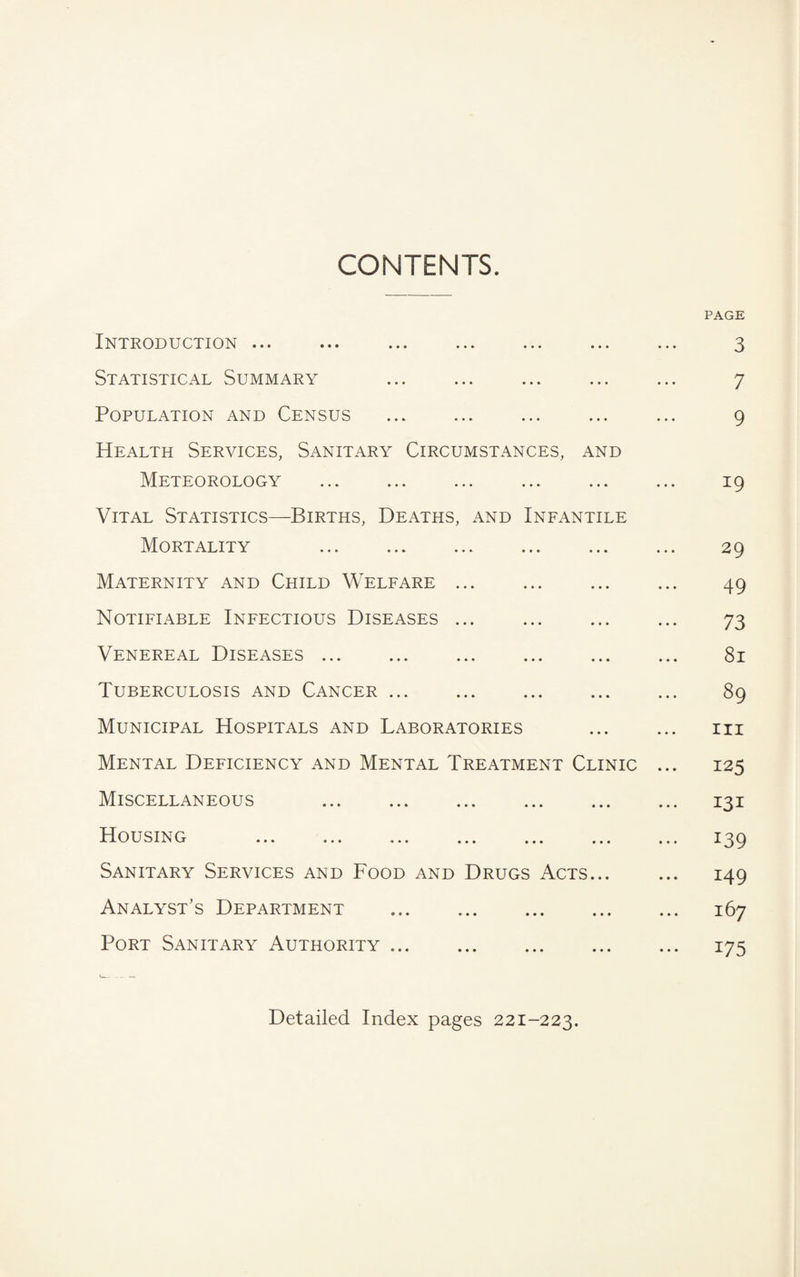 CONTENTS. PAGE Introduction ... ... ... ... ... ... ... 3 Statistical Summary ... ... ... ... ... 7 Population and Census ... ... ... ... ... 9 Health Services, Sanitary Circumstances, and Meteorology ... ... ... ... ... ... 19 Vital Statistics—Births, Deaths, and Infantile Mortality . 29 Maternity and Child Welfare ... ... ... ... 49 Notifiable Infectious Diseases ... 73 Venereal Diseases. 81 Tuberculosis and Cancer. 89 Municipal Hospitals and Laboratories . rii Mental Deficiency and Mental Treatment Clinic ... 125 Miscellaneous . 131 Housing ... ... ... ... ... ... ... 139 Sanitary Services and Food and Drugs Acts... ... 149 Analyst’s Department . 167 Port Sanitary Authority. 175 Detailed Index pages 221-223.