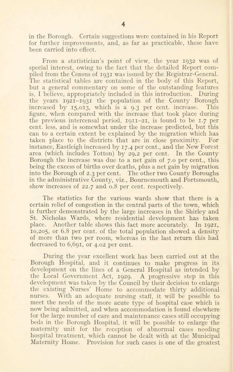 in the Borough. Certain suggestions were contained in his Report for further improvements, and, as far as practicable, these have been carried into effect. From a statistician’s point of view, the year 1932 was of special interest, owing to the fact that the detailed Report com¬ piled from the Census of 1931 was issued by the Registrar-General. The statistical tables are contained in the body of this Report, but a general commentary on some of the outstanding features is, I believe, appropriately included in this introduction. During the years 1921-1931 the population of the County Borough increased by 15,013, which is a 9.3 per cent, increase. This figure, when compared with the increase that took place during the previous intercensal period, 1911-21, is found to be 1.7 per cent, less, and is somewhat under the increase predicted, but this can to a certain extent be explained by the migration which has taken place to the districts that are in close proximity. For instance, Eastleigh increased by 17.4 per cent., and the New Forest area (which includes Totton) by 29.2 per cent. In the County Borough the increase was due to a net gain of 7.0 per cent., this being the excess of births over deaths, plus a net gain by migration into the Borough of 2.3 per cent. The other two County Boroughs in the administrative County, viz., Bournemouth and Portsmouth, show increases of 22.7 and 0.8 per cent, respectively. The statistics for the various wards show that there is a certain relief of congestion in the central parts of the town, which is further demonstrated by the large increases in the Shirley and St. Nicholas Wards, where residential development has taken place. Another table shows this fact more accurately. In 1921, 10,205, or 6.8 per cent, of the total population showed a density of more than two per room, whereas in the last return this had decreased to 6,691, or 4.02 per cent. During the year excellent work has been carried out at the Borough Hospital, and it continues to make progress in its development on the lines of a General Hospital as intended by the Local Government Act, 1929. A progressive step in this development was taken by the Council by their decision to enlarge the existing Nurses’ Home to accommodate thirty additional nurses. With an adequate nursing staff, it will be possible to meet the needs of the more acute type of hospital case which is now being admitted, and when accommodation is found elsewhere for the large number of care and maintenance cases still occupying beds in the Borough Hospital, it will be possible to enlarge the maternity unit for the reception of abnormal cases needing hospital treatment, which cannot be dealt with at the Municipal Maternity Home. Provision for such cases is one of the greatest