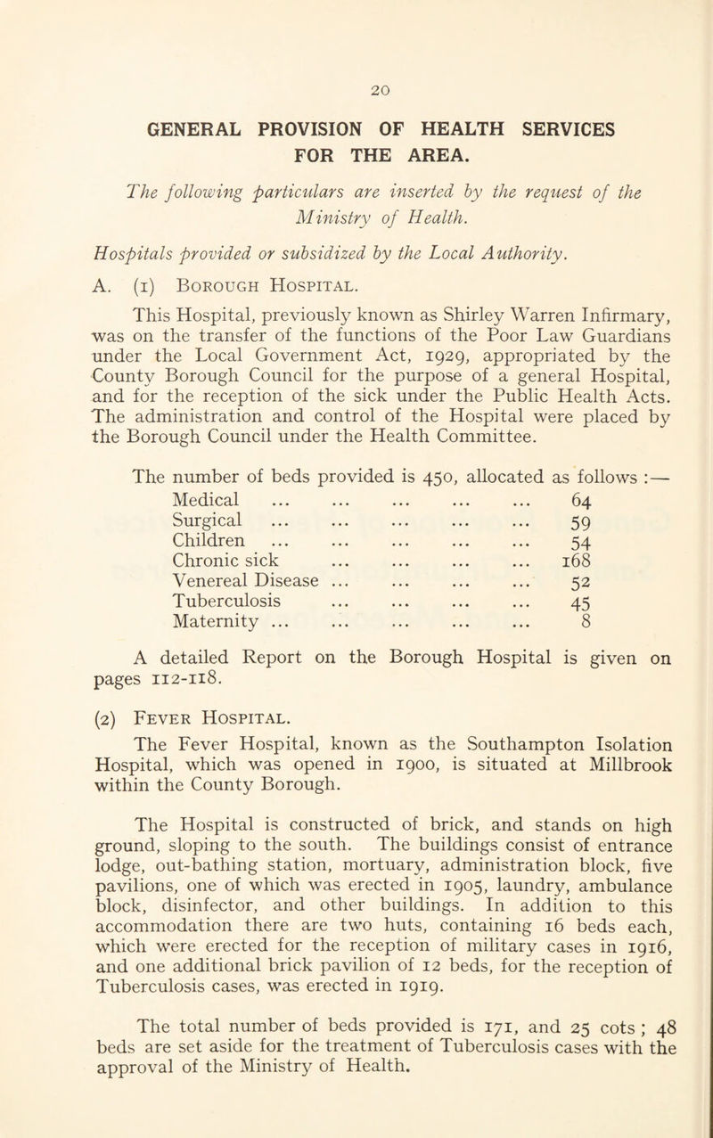 GENERAL PROVISION OF HEALTH SERVICES FOR THE AREA. The following particulars are inserted by the request of the Ministry of Health. Hospitals provided or subsidized by the Local Authority. A. (i) Borough Hospital. This Hospital, previously known as Shirley Warren Infirmary, was on the transfer of the functions of the Poor Law Guardians under the Local Government Act, 1929, appropriated by the County Borough Council for the purpose of a general Hospital, and for the reception of the sick under the Public Health Acts. The administration and control of the Hospital were placed by the Borough Council under the Health Committee. The number of beds provided is 450, allocated as follows :— Medical ... ... ... ... ... 64 Surgical ... ... ... ... ... 59 Children ... ... ... ... ... 54 Chronic sick ... ... ... ... 168 Venereal Disease ... ... ... ... 52 Tuberculosis ... ... ... ... 45 Maternity ... ... ... ... ... 8 A detailed Report on the Borough Hospital is given on pages 112-118. (2) Fever Hospital. The Fever Hospital, known as the Southampton Isolation Hospital, which was opened in 1900, is situated at Millbrook within the County Borough. The Hospital is constructed of brick, and stands on high ground, sloping to the south. The buildings consist of entrance lodge, out-bathing station, mortuary, administration block, five pavilions, one of which was erected in 1905, laundry, ambulance block, disinfector, and other buildings. In addition to this accommodation there are two huts, containing 16 beds each, which were erected for the reception of military cases in 1916, and one additional brick pavilion of 12 beds, for the reception of Tuberculosis cases, was erected in 1919. The total number of beds provided is 171, and 25 cots ; 48 beds are set aside for the treatment of Tuberculosis cases with the approval of the Ministry of Health.