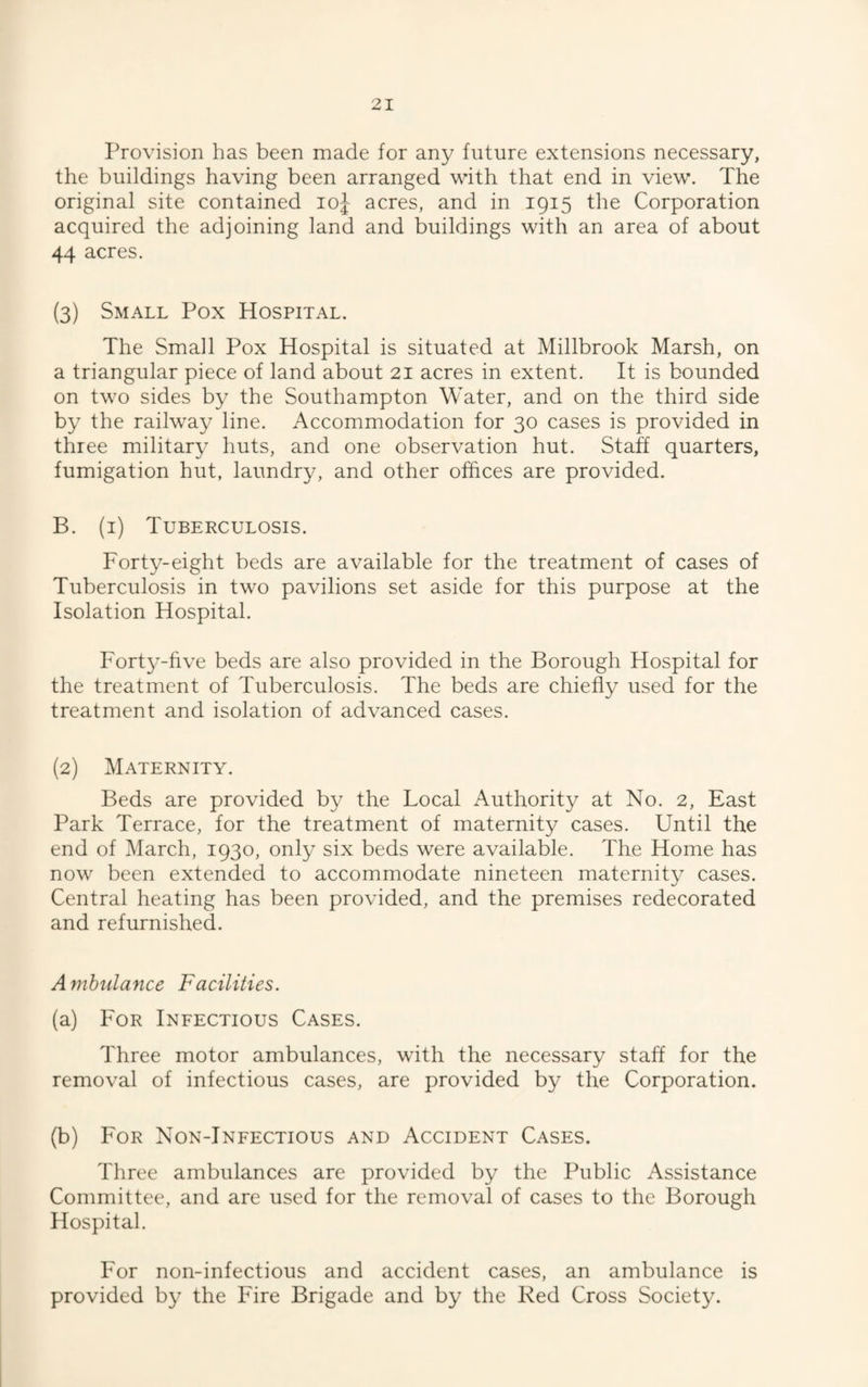Provision has been made for any future extensions necessary, the buildings having been arranged with that end in view. The original site contained loj acres, and in 1915 the Corporation acquired the adjoining land and buildings with an area of about 44 acres. (3) Small Pox Hospital. The Small Pox Hospital is situated at Millbrook Marsh, on a triangular piece of land about 21 acres in extent. It is bounded on two sides by the Southampton Water, and on the third side by the railway line. Accommodation for 30 cases is provided in three military huts, and one observation hut. Staff quarters, fumigation hut, laundry, and other offices are provided. B. (i) Tuberculosis. Forty-eight beds are available for the treatment of cases of Tuberculosis in two pavilions set aside for this purpose at the Isolation Hospital. Fort^’-five beds are also provided in the Borough Hospital for the treatment of Tuberculosis. The beds are chiefly used for the treatment and isolation of advanced cases. (2) Maternity. Beds are provided by the Local Authority at No. 2, East Park Terrace, for the treatment of maternity cases. Until the end of March, 1930, only six beds were available. The Home has now been extended to accommodate nineteen maternity cases. Central heating has been provided, and the premises redecorated and refurnished. Ambulance Facilities. (a) For Ineectious Cases. Three motor ambulances, with the necessary staff for the removal of infectious cases, are provided by the Corporation. (b) For Non-Infectious and Accident Cases. Three ambulances are provided by the Public Assistance Committee, and are used for the removal of cases to the Borough Hospital. For non-infectious and accident cases, an ambulance is provided by the Fire Brigade and by the Red Cross Society.