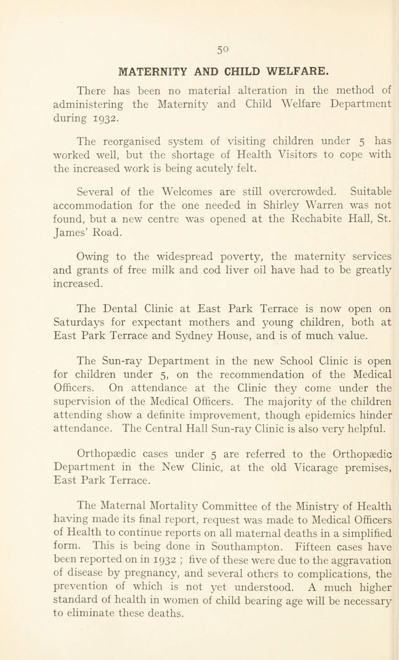 MATERNITY AND CHILD WELFARE. There has been no material alteration in the method of administering the Maternity and Child Welfare Department during 1932. The reorganised system of visiting children under 5 has worked well, but the shortage of Health Visitors to cope with the increased work is being acutely felt. Several of the Welcomes are still overcrowded. Suitable accommodation for the one needed in Shirley Warren was not found, but a new centre was opened at the Rechabite Hall, St. James’ Road. Owing to the widespread poverty, the maternity services and grants of free milk and cod liver oil have had to be greatly increased. The Dental Clinic at East Park Terrace is now open on Saturdays for expectant mothers and young children, both at East Park Terrace and Sydney House, and is of much value. The Sun-ray Department in the new School Clinic is open for children under 5, on the recommendation of the Medical Officers. On attendance at the Clinic they come under the supervision of the Medical Officers. The majority of the children attending show a definite improvement, though epidemics hinder attendance. The Central Hall Sun-ray Clinic is also very helpful. Orthopaedic cases under 5 are referred to the Orthopaedic Department in the New Clinic, at the old Vicarage premises. East Park Terrace. The Maternal Mortality Committee of the Ministry of Health having made its final report, request was made to Medical Officers of Health to continue reports on all maternal deaths in a simplified form. This is being done in Southampton. Eifteen cases have been reported on in 1932 ; five of these were due to the aggravation of disease by pregnancy, and several others to complications, the prevention of which is not yet understood. A much higher standard of health in women of child bearing age will be necessary to eliminate these deaths.