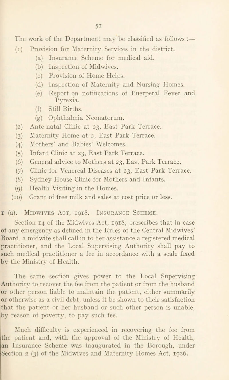 The work of the Department ma}- be classified as follows :— (1) Provision for Maternity Services in the district. (a) Insurance Scheme for medical aid. (b) Inspection of Midwives. (c) Provision of Home Helps. (d) Inspection of Maternity and Nursing Homes. (e) Report on notifications of Puerperal Fever and Pyrexia. (f) Still Births. (g) Ophthalmia Neonatorum. (2) Ante-natal Clinic at 23, East Park Terrace. (3) Maternity Home at 2, East Park Terrace. (4) Mothers’ and Babies’ Welcomes. (5) Infant Clinic at 23, East Park Terrace. (6) General advice to Mothers at 23, East Park Terrace. (7) Clinic for Venereal Diseases at 23, East Park Terrace. (8) Sydney House Clinic for Mothers and Infants. (9) Health Visiting in the Homes. (10) Grant of free milk and sales at cost price or less. I (a). Midwives Act, igi8. Insurance Scheme. Section 14 of the Midwives Act, 1918, prescribes that in case of any emergency as defined in the Rules of the Central Midwives’ Board, a midwife shall call in to her assistance a registered medical practitioner, and the Local Supervising Authority shall pay to such medical practitioner a fee in accordance with a scale fixed by the Ministry of Health. The same section gives power to the Local Supervising Authority to recover the fee from the patient or from the husband or other person liable to maintain the patient, either summarily or otherwise as a civil debt, unless it be shown to their satisfaction that the patient or her husband or such other person is unable, by reason of poverty, to pay such fee. Much difficulty is experienced in recovering the fee from the patient and, with the approval of the Ministry of Health, an Insurance Scheme was inaugurated in the Borough, under Section 2 (3) of the Midwives and Maternity Homes Act, 1926.
