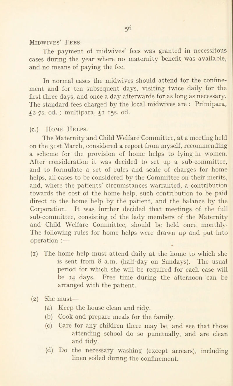Midwives’ Fees. The payment of midwives’ fees was granted in necessitous cases during the year where no maternity benefit was available, and no means of paying the fee. In normal cases the midwives should attend for the confine¬ ment and for ten subsequent days, visiting twice daily for the first three days, and once a day afterwards for as long as necessary. The standard fees charged by the local midwives are : Primipara, £2 7s. od. ; multipara, £1 15s. od. (c.) Home Helps. The Maternity and Child Welfare Committee, at a meeting held on the 31st March, considered a report from myself, recommending a scheme for the provision of home helps to lying-in women. After consideration it was decided to set up a sub-committee, and to formulate a set of rules and scale of charges for home helps, all cases to be considered by the Committee on their merits, and, where the patients’ circumstances warranted, a contribution towards the cost of the home help, such contribution to be paid direct to the home help by the patient, and the balance by the Corporation. It was further decided that meetings of the full sub-committee, consisting of the lady members of the Maternity and Child Welfare Committee, should be held once monthly- The following rules for home helps were drawn up and put into operation :— (i) The home help must attend daily at the home to which she is sent from 8 a.m. (half-day on Sundays). The usual period for which she will be required for each case will be 14 days. Free time during the afternoon can be arranged with the patient. {2) She must— (a) Keep the house clean and tidy. (b) Cook and prepare meals for the family. (c) Care for any children there may be, and see that those attending school do so punctually, and are clean and tidy. (d) Do the necessary washing (except arrears), including linen soiled during the confinement.