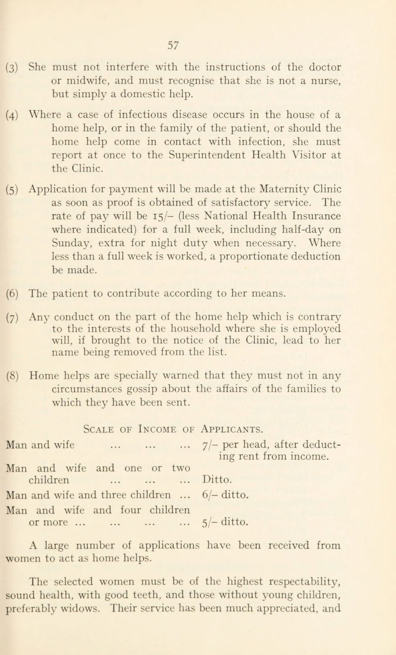 (3) She must not interfere with the instructions of the doctor or midwife, and must recognise that she is not a nurse, but simply a domestic help. (4) Where a case of infectious disease occurs in the house of a home help, or in the famity of the patient, or should the home help come in contact with infection, she must report at once to the Superintendent Health Visitor at the Clinic. (5) Application for payment will be made at the Maternity Clinic as soon as proof is obtained of satisfactory service. The rate of pay will be 15/- (less National Health Insurance where indicated) for a full week, including half-day on Sunday, extra for night duty when necessar3\ Where less than a full week is worked, a proportionate deduction be made. (6) The patient to contribute according to her means. (7) Any conduct on the part of the home help which is contrary to the interests of the household where she is employed will, if brought to the notice of the Clinic, lead to her name being removed from the list. (8) Home helps are specially warned that they must not in any circumstances gossip about the affairs of the families to which they have been sent. Scale of Income of Applicants. Man and wife ... ... ... 7/- per head, after deduct¬ ing rent from income. Man and wife and one or two children ... ... ... Ditto. Man and wife and three children ... 6/- ditto. Man and wife and four children or more ... ... ... ... 5/-ditto. A large number of applications have been received from women to act as home helps. The selected women must be of the highest respectability, sound health, with good teeth, and those without young children, preferably widows. Their service has been much appreciated, and