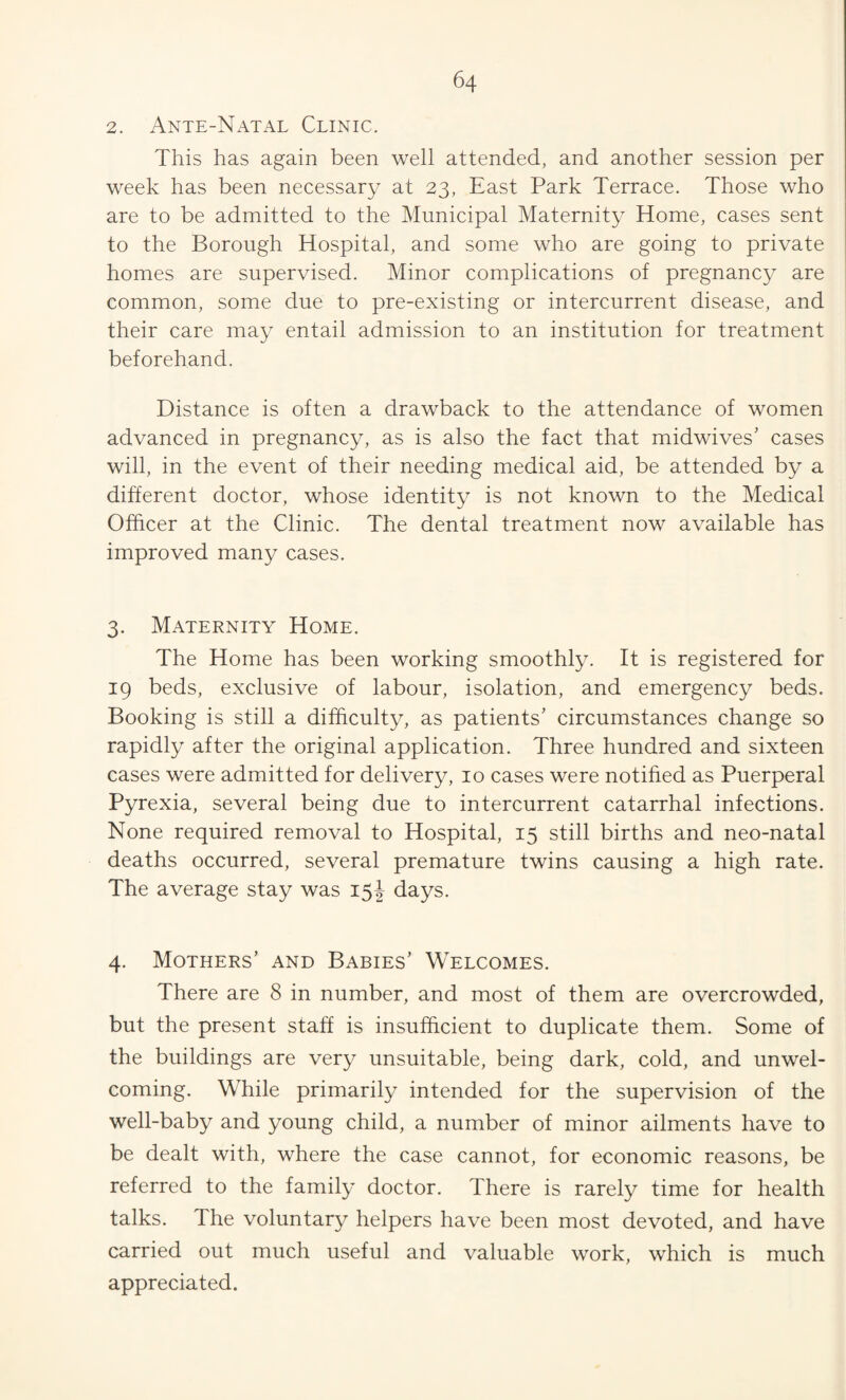 2. Ante-Natal Clinic. This has again been well attended, and another session per week has been necessary at 23, East Park Terrace. Those who are to be admitted to the Municipal Maternity Home, cases sent to the Borough Hospital, and some who are going to private homes are supervised. Minor complications of pregnancy are common, some due to pre-existing or intercurrent disease, and their care may entail admission to an institution for treatment beforehand. Distance is often a drawback to the attendance of women advanced in pregnancy, as is also the fact that midwives’ cases will, in the event of their needing medical aid, be attended by a different doctor, whose identity is not known to the Medical Officer at the Clinic. The dental treatment now available has improved many cases. 3. Maternity Home. The Home has been working smoothly. It is registered for 19 beds, exclusive of labour, isolation, and emergency beds. Booking is still a difficulty, as patients’ circumstances change so rapidly after the original application. Three hundred and sixteen cases were admitted for delivery, 10 cases were notified as Puerperal Pyrexia, several being due to intercurrent catarrhal infections. None required removal to Hospital, 15 still births and neo-natal deaths occurred, several premature twins causing a high rate. The average stay was 15J days. 4. Mothers’ and Babies’ Welcomes. There are 8 in number, and most of them are overcrowded, but the present staff is insufficient to duplicate them. Some of the buildings are very unsuitable, being dark, cold, and unwel¬ coming. While primarily intended for the supervision of the well-baby and young child, a number of minor ailments have to be dealt with, where the case cannot, for economic reasons, be referred to the family doctor. There is rarely time for health talks. The voluntary helpers have been most devoted, and have carried out much useful and valuable work, which is much appreciated.