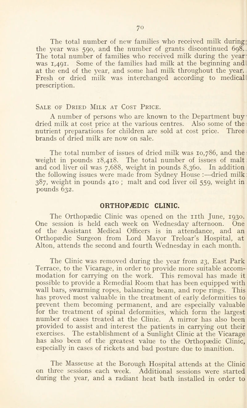 The total number of new families who received milk during the year was 590, and the number of grants discontinued 698. The total number of families who received milk during the year was 1,491. Some of the families had milk at the beginning and at the end of the year, and some had milk throughout the year. Fresh or dried milk was interchanged according to medical prescription. Sale of Dried Milk at Cost Price. A number of persons who are known to the Department buy' dried milk at cost price at the various centres. Also some of the nutrient preparations for children are sold at cost price. Three brands of dried milk are now on sale. The total number of issues of dried milk was 10,786, and the weight in pounds 18,418. The total number of issues of malt and cod liver oil was 7,688, weight in pounds 8,360. In addition the following issues were made from Sydney House :—dried milk 387, weight in pounds 410 ; malt and cod liver oil 559, weight in pounds 632. ORTHOPEDIC CLINIC. The Orthopaedic Clinic was opened on the nth June, 1930. One session is held each week on Wednesday afternoon. One of the Assistant Medical Officers is in attendance, and an Orthopaedic Surgeon from Lord Mayor Treloar’s Hospital, at Alton, attends the second and fourth Wednesday in each month. The Clinic was removed during the year from 23, East Park Terrace, to the Vicarage, in order to provide more suitable accom¬ modation for carrying on the work. This removal has made it possible to provide a Remedial Room that has been equipped with wall bars, swarming ropes, balancing beam, and rope rings. This has proved most valuable in the treatment of early deformities to prevent them becoming permanent, and are especially valuable for the treatment of spinal deformities, which form the largest number of cases treated at the Clinic. A mirror has also been provided to assist and interest the patients in carrying out their exercises. The establishment of a Sunlight Clinic at the Vicarage has also been of the greatest value to the Orthopaedic Clinic, especially in cases of rickets and bad posture due to inanition. The Masseuse at the Borough Hospital attends at the Clinic on three sessions each week. Additional sessions were started during the year, and a radiant heat bath installed in order to