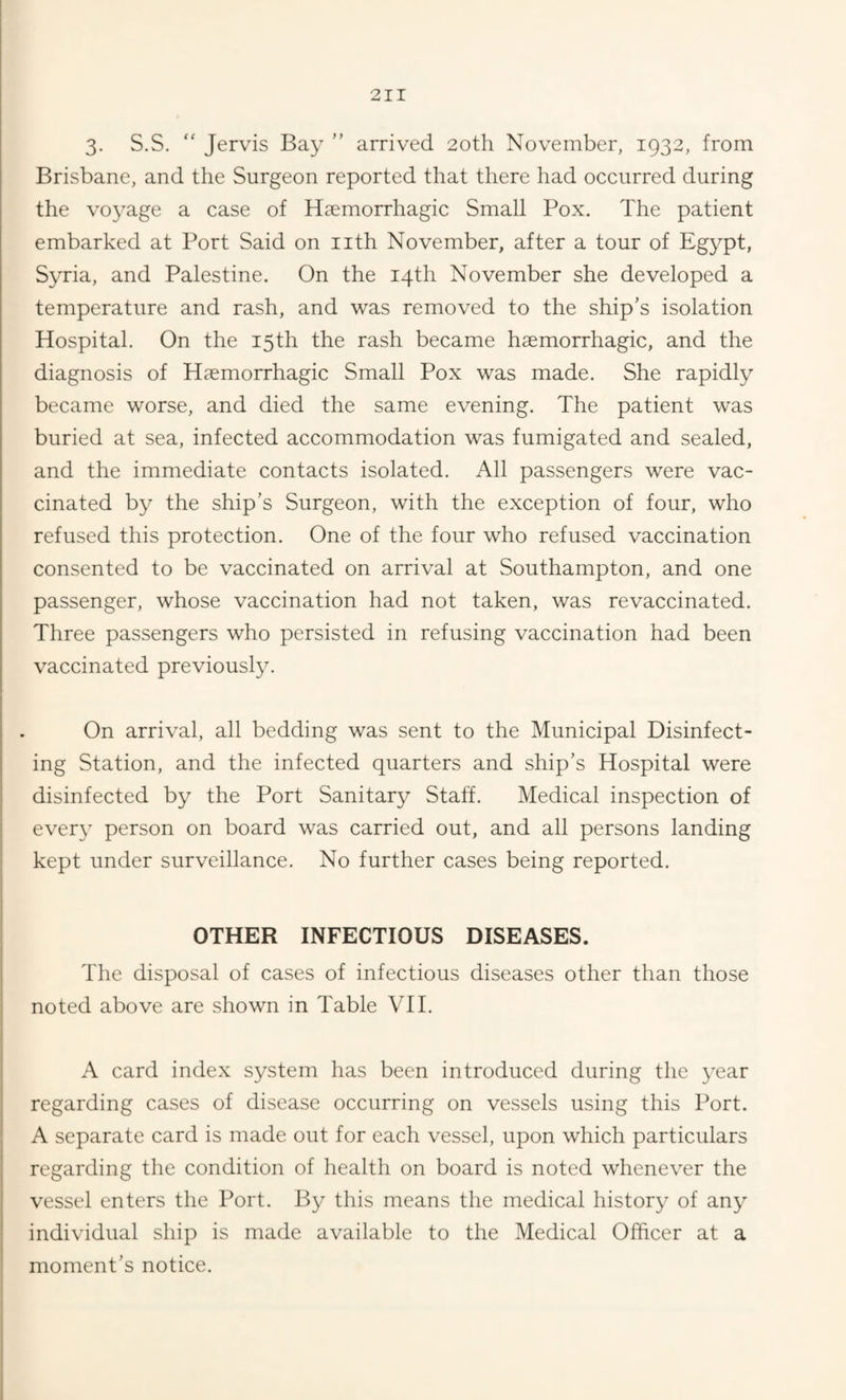 3- S.S.  Jervis Bay ” arrived 20th November, 1932, from Brisbane, and the Surgeon reported that there had occurred during the voyage a case of Haemorrhagic Small Pox. The patient embarked at Port Said on nth November, after a tour of Egypt, Syria, and Palestine. On the 14th November she developed a temperature and rash, and was removed to the ship’s isolation Hospital. On the 15th the rash became haemorrhagic, and the diagnosis of Haemorrhagic Small Pox was made. She rapidly became worse, and died the same evening. The patient was buried at sea, infected accommodation was fumigated and sealed, and the immediate contacts isolated. All passengers were vac¬ cinated by the ship’s Surgeon, with the exception of four, who refused this protection. One of the four who refused vaccination consented to be vaccinated on arrival at Southampton, and one passenger, whose vaccination had not taken, was revaccinated. Three passengers who persisted in refusing vaccination had been vaccinated previously. On arrival, all bedding was sent to the Municipal Disinfect¬ ing Station, and the infected quarters and ship’s Hospital were disinfected by the Port Sanitary Staff. Medical inspection of ever}' person on board was carried out, and all persons landing kept under surveillance. No further cases being reported. OTHER INFECTIOUS DISEASES. The disposal of cases of infectious diseases other than those noted above are shown in Table VII. A card index system has been introduced during the year regarding cases of disease occurring on vessels using this Port. A separate card is made out for each vessel, upon which particulars regarding the condition of health on board is noted whenever the vessel enters the Port. By this means the medical history of any individual ship is made available to the Medical Officer at a moment’s notice.
