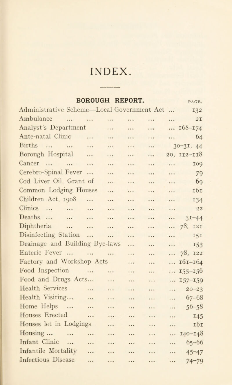 INDEX. BOROUGH REPORT. PAGE. Administrative Scheme—Local Government Act 132 Ambulance 21 Analyst’s Department ... 168-174 Ante-natal Clinic 64 Births 30-31, 44 Borough Hospital 20, 112-118 Cancer ... 109 Cerebro-Spinal Fever ... 79 Cod Liver Oil, Grant of 69 Common Lodging Houses 161 Children Act, 1908 134 Clinics 22 Deaths ... ... ... ... ... 31-44 Diphtheria ... 78, 121 Disinfecting Station ... 151 Drainage and Building Bye-laws 153 Enteric Fever ... ... 78, 122 Factory and Workshop Acts ... 161-164 Food Inspection ••• 155-156 Food and Drugs Acts... ••• 157-159 Health Services 20-23 Health Visiting... ... 67-68 Home Helps 56—58 Houses Erected 145 Houses let in Lodgings 161 Housing ... ... 140-148 Infant Clinic ... 65-66 Infantile Mortality ••• 45-47 Infectious Disease ... ••• 74-79