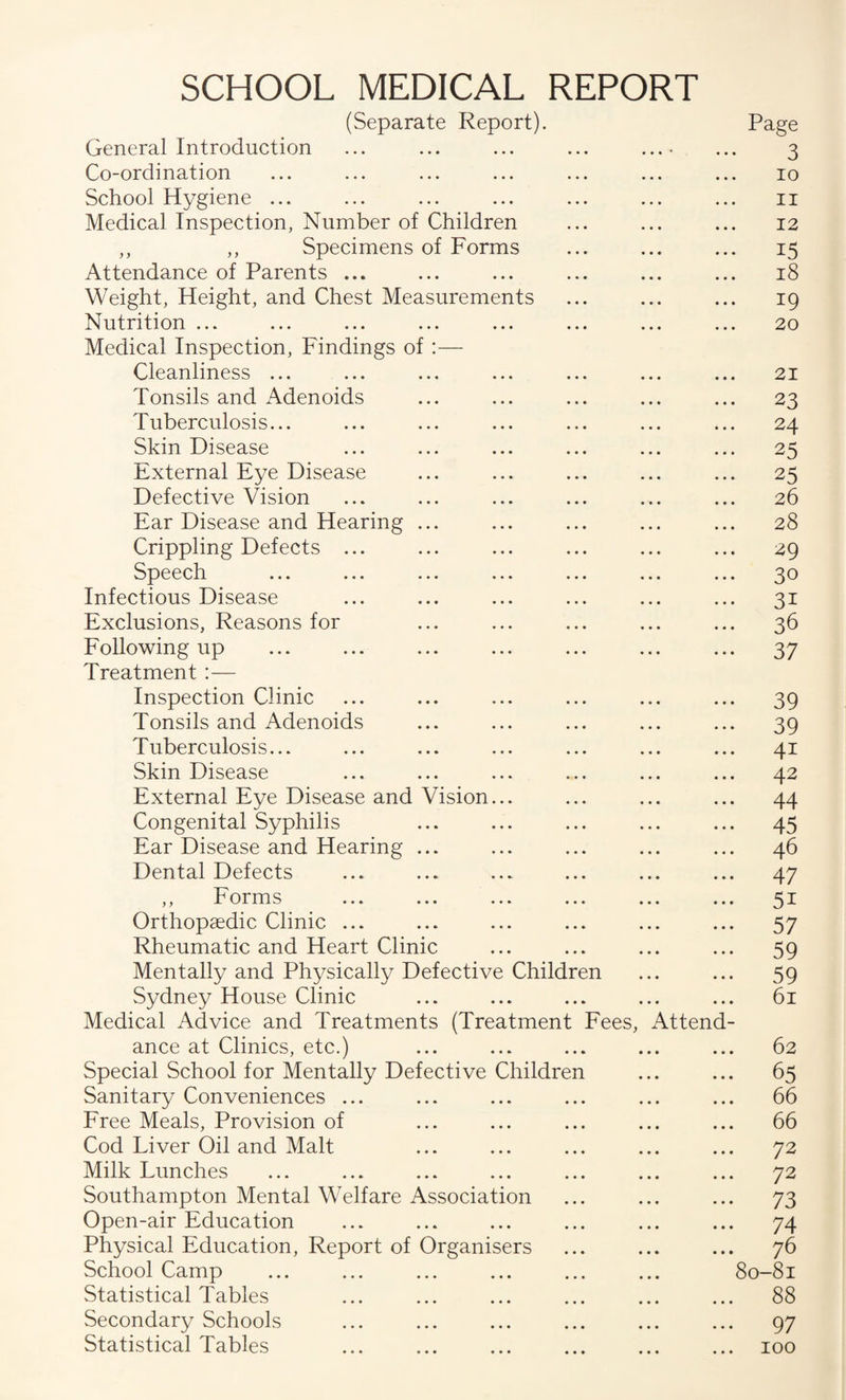 SCHOOL MEDICAL REPORT (Separate Report). Page General Introduction ... ... ... ... ...• ... 3 Co-ordination ... ... ... ... ... ... ... 10 School Hygiene ... ... ... ... ... ... ... ii Medical Inspection, Number of Children ... ... ... 12 ,, ,, Specimens of Forms ... ... ... 15 Attendance of Parents ... ... ... ... ... ... 18 Weight, Height, and Chest Measurements ... ... ... 19 Nutrition ... ... ... ... ... ... ... ... 20 Medical Inspection, Findings of :— Cleanliness ... ... ... ... ... ... ... 21 Tonsils and Adenoids ... ... ... ... ... 23 Tuberculosis... ... ... ... ... ... ... 24 Skin Disease ... ... ... ... ... ... 25 External Eye Disease ... ... ... ... ... 25 Defective Vision ... ... ... ... ... ... 26 Ear Disease and Hearing ... ... ... ... ... 28 Crippling Defects ... ... ... ... ... ... 29 Speech ... ... ... ... ... ... ... 30 Infectious Disease ... ... ... ... ... ... 31 Exclusions, Reasons for ... ... ... ... ... 36 Following up ... ... ... ... ... ... ... 37 Treatment:— Inspection Clinic ... ... ... ... ... ... 39 Tonsils and Adenoids ... ... ... ... ... 39 Tuberculosis... ... ... ... ... ... ... 41 Skin Disease ... ... ... ... ... ... 42 External Eye Disease and Vision... ... ... ... 44 Congenital Syphilis ... ... ... ... ... 45 Ear Disease and Hearing ... ... ... ... ... 46 Dental Defects ... ... ... ... ... ... 47 ,, Forms ... ... ... ... ... ... 51 Orthopaedic Clinic ... ... ... ... ... ... 57 Rheumatic and Heart Clinic ... ... ... ... 59 Mentally and Physically Defective Children ... ... 59 Sydney House Clinic ... ... ... ... ... 61 Medical Advice and Treatments (Treatment Fees, Attend¬ ance at Clinics, etc.) ... ... ... ... ... 62 Special School for Mentally Defective Children ... ... 65 Sanitary Conveniences ... ... ... ... ... ... 66 Free Meals, Provision of ... ... ... ... ... 66 Cod Liver Oil and Malt ... ... ... ... ... 72 Milk Lunches ... ... ... ... ... ... ... 72 Southampton Mental Welfare Association ... ... ... 73 Open-air Education ... ... ... ... ... ... 74 Physical Education, Report of Organisers ... ... ... 76 School Camp ... ... ... ... ... ... 80-81 Statistical Tables ... ... ... ... ... ... 88 Secondary Schools ... ... ... ... ... ... 97 Statistical Tables ... ... ... ... ... ... 100